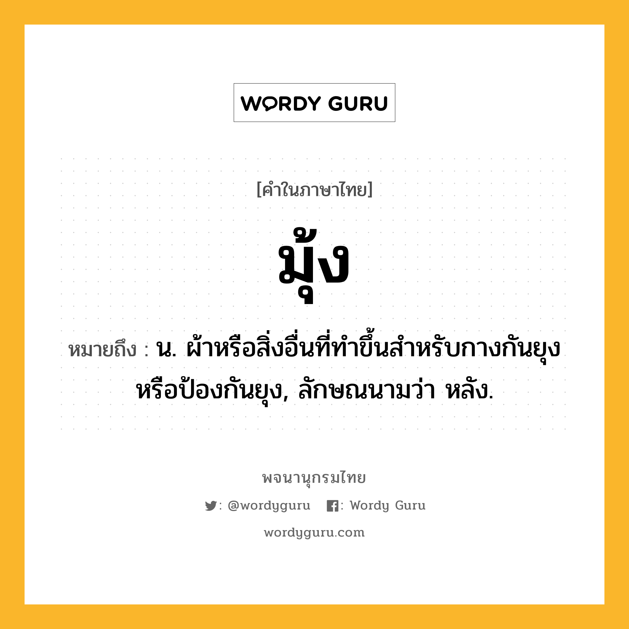 มุ้ง หมายถึงอะไร?, คำในภาษาไทย มุ้ง หมายถึง น. ผ้าหรือสิ่งอื่นที่ทําขึ้นสําหรับกางกันยุงหรือป้องกันยุง, ลักษณนามว่า หลัง.