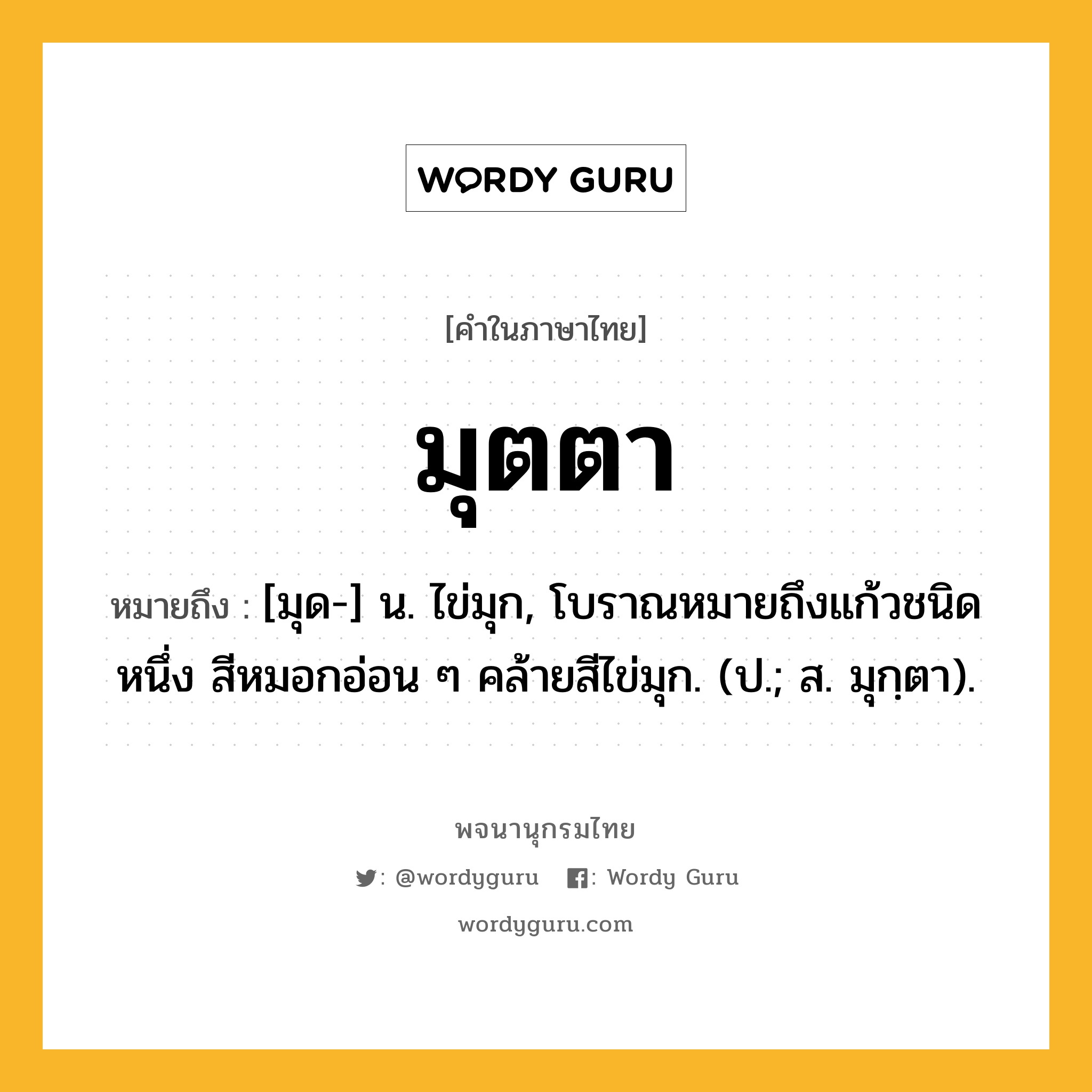 มุตตา ความหมาย หมายถึงอะไร?, คำในภาษาไทย มุตตา หมายถึง [มุด-] น. ไข่มุก, โบราณหมายถึงแก้วชนิดหนึ่ง สีหมอกอ่อน ๆ คล้ายสีไข่มุก. (ป.; ส. มุกฺตา).