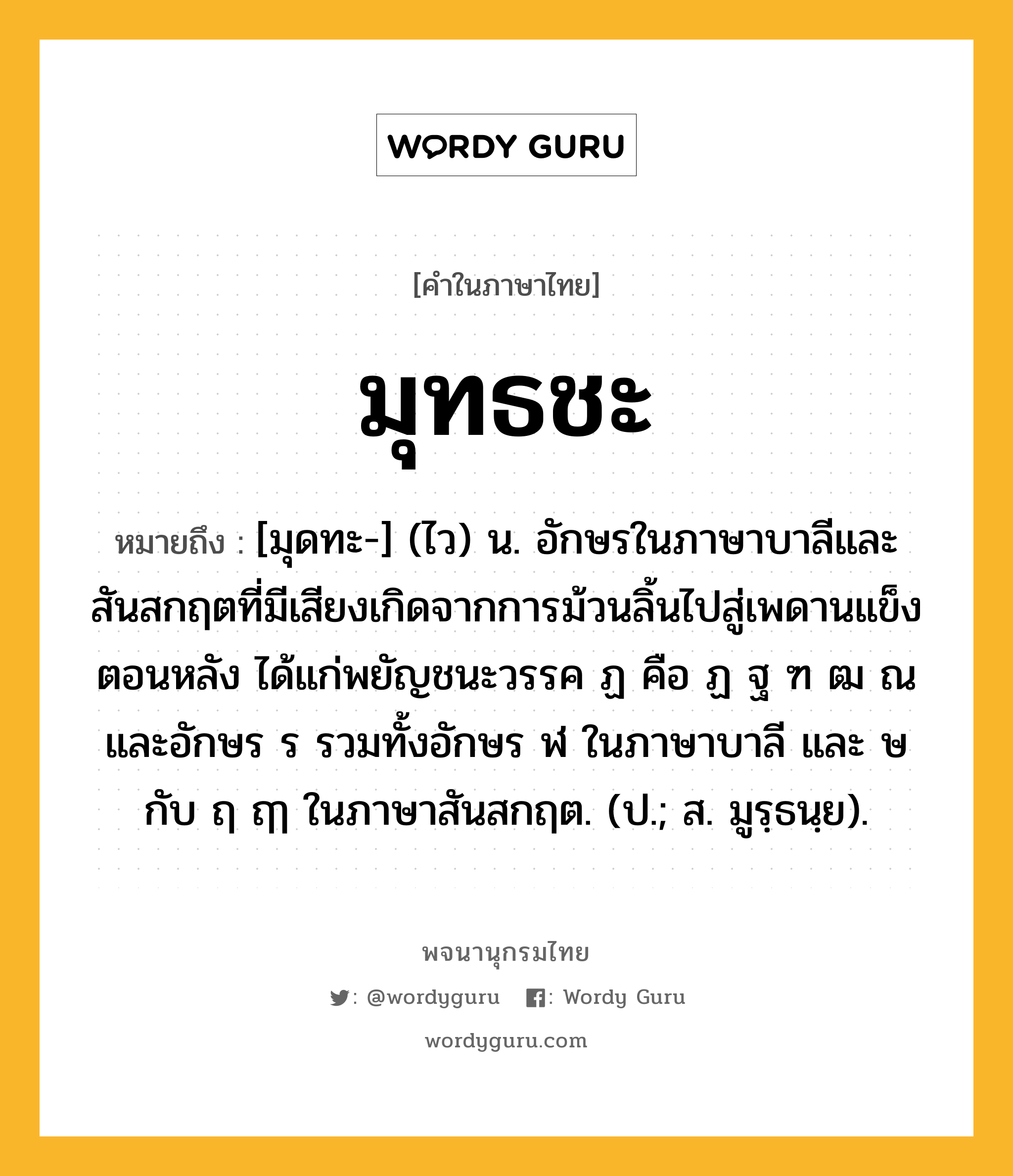 มุทธชะ หมายถึงอะไร?, คำในภาษาไทย มุทธชะ หมายถึง [มุดทะ-] (ไว) น. อักษรในภาษาบาลีและสันสกฤตที่มีเสียงเกิดจากการม้วนลิ้นไปสู่เพดานแข็งตอนหลัง ได้แก่พยัญชนะวรรค ฏ คือ ฏ ฐ ฑ ฒ ณ และอักษร ร รวมทั้งอักษร ฬ ในภาษาบาลี และ ษ กับ ฤ ฤๅ ในภาษาสันสกฤต. (ป.; ส. มูรฺธนฺย).