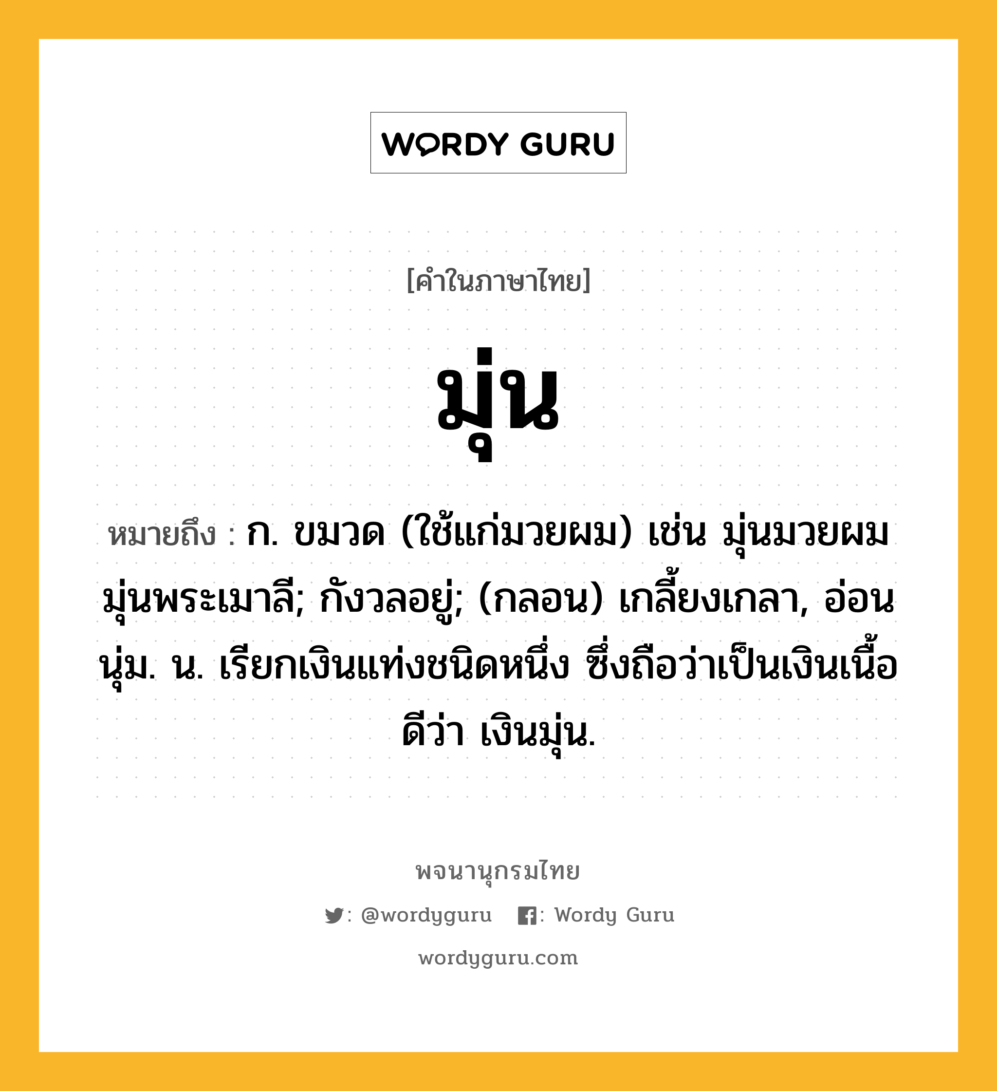 มุ่น ความหมาย หมายถึงอะไร?, คำในภาษาไทย มุ่น หมายถึง ก. ขมวด (ใช้แก่มวยผม) เช่น มุ่นมวยผม มุ่นพระเมาลี; กังวลอยู่; (กลอน) เกลี้ยงเกลา, อ่อนนุ่ม. น. เรียกเงินแท่งชนิดหนึ่ง ซึ่งถือว่าเป็นเงินเนื้อดีว่า เงินมุ่น.