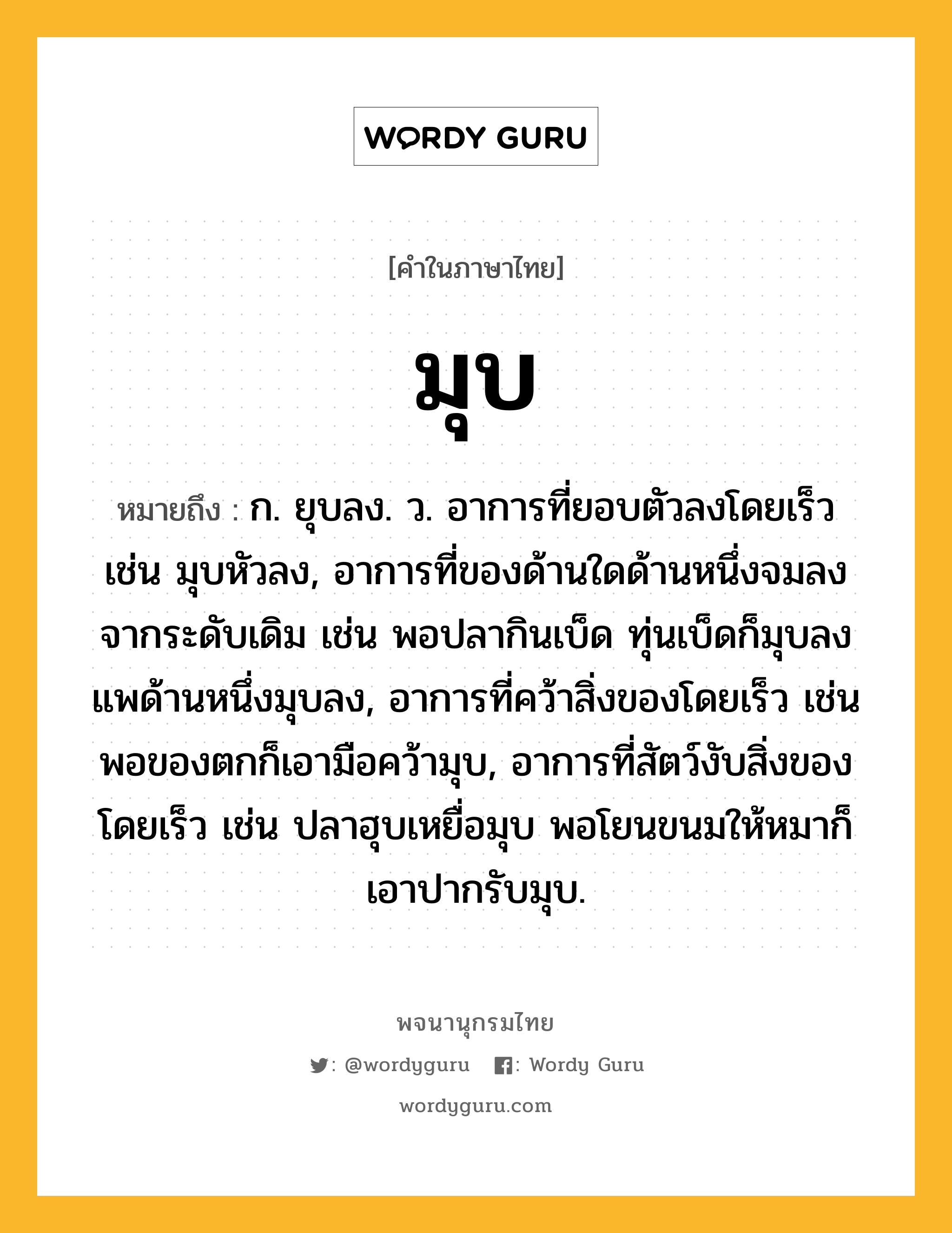 มุบ หมายถึงอะไร?, คำในภาษาไทย มุบ หมายถึง ก. ยุบลง. ว. อาการที่ยอบตัวลงโดยเร็ว เช่น มุบหัวลง, อาการที่ของด้านใดด้านหนึ่งจมลงจากระดับเดิม เช่น พอปลากินเบ็ด ทุ่นเบ็ดก็มุบลง แพด้านหนึ่งมุบลง, อาการที่คว้าสิ่งของโดยเร็ว เช่น พอของตกก็เอามือคว้ามุบ, อาการที่สัตว์งับสิ่งของโดยเร็ว เช่น ปลาฮุบเหยื่อมุบ พอโยนขนมให้หมาก็เอาปากรับมุบ.