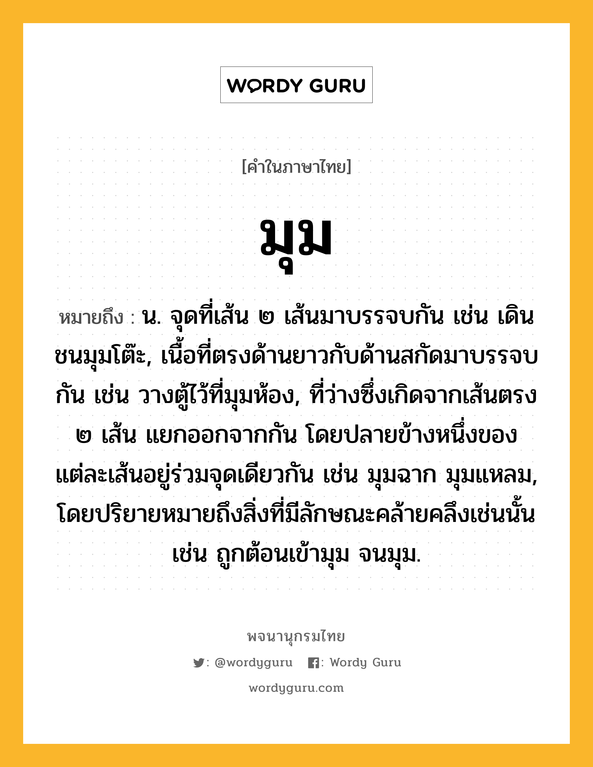 มุม หมายถึงอะไร?, คำในภาษาไทย มุม หมายถึง น. จุดที่เส้น ๒ เส้นมาบรรจบกัน เช่น เดินชนมุมโต๊ะ, เนื้อที่ตรงด้านยาวกับด้านสกัดมาบรรจบกัน เช่น วางตู้ไว้ที่มุมห้อง, ที่ว่างซึ่งเกิดจากเส้นตรง ๒ เส้น แยกออกจากกัน โดยปลายข้างหนึ่งของแต่ละเส้นอยู่ร่วมจุดเดียวกัน เช่น มุมฉาก มุมแหลม, โดยปริยายหมายถึงสิ่งที่มีลักษณะคล้ายคลึงเช่นนั้น เช่น ถูกต้อนเข้ามุม จนมุม.