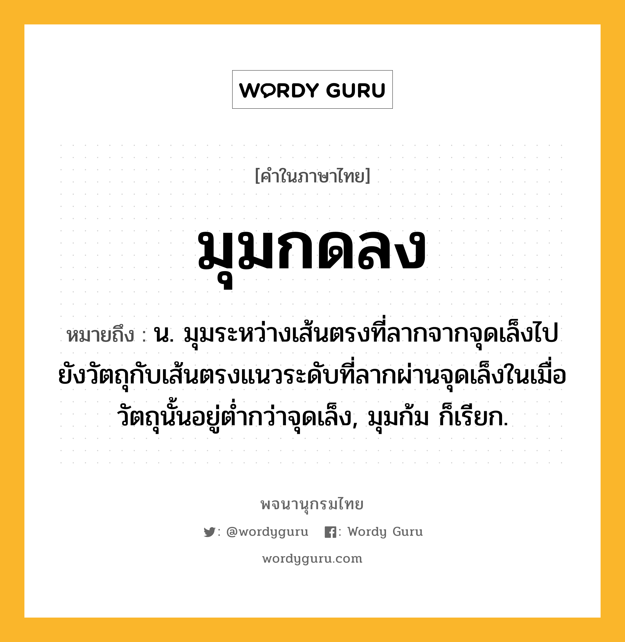 มุมกดลง หมายถึงอะไร?, คำในภาษาไทย มุมกดลง หมายถึง น. มุมระหว่างเส้นตรงที่ลากจากจุดเล็งไปยังวัตถุกับเส้นตรงแนวระดับที่ลากผ่านจุดเล็งในเมื่อวัตถุนั้นอยู่ตํ่ากว่าจุดเล็ง, มุมก้ม ก็เรียก.