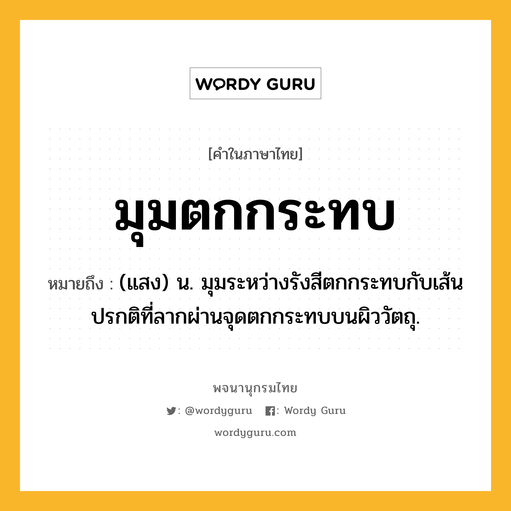 มุมตกกระทบ หมายถึงอะไร?, คำในภาษาไทย มุมตกกระทบ หมายถึง (แสง) น. มุมระหว่างรังสีตกกระทบกับเส้นปรกติที่ลากผ่านจุดตกกระทบบนผิววัตถุ.