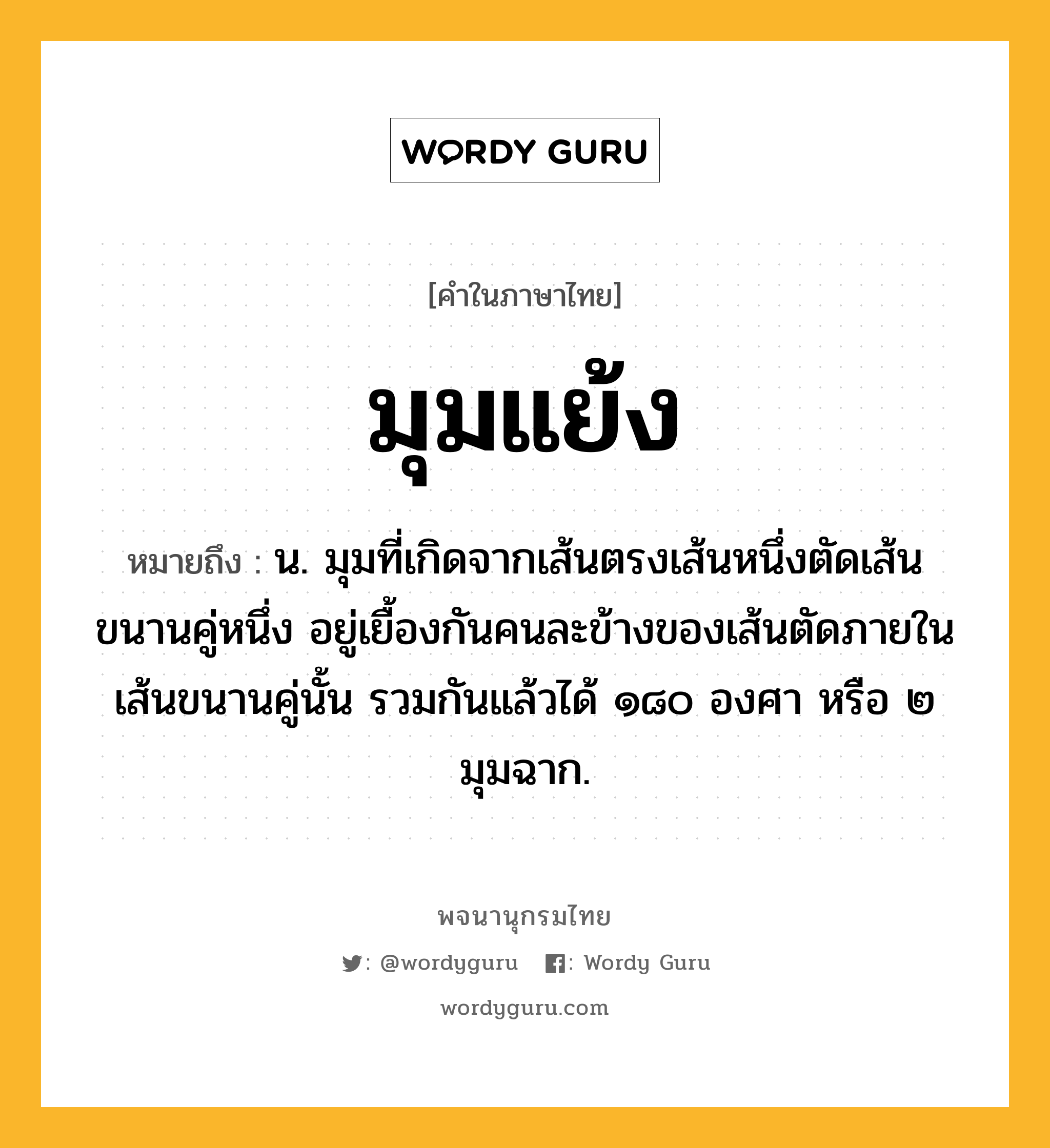 มุมแย้ง หมายถึงอะไร?, คำในภาษาไทย มุมแย้ง หมายถึง น. มุมที่เกิดจากเส้นตรงเส้นหนึ่งตัดเส้นขนานคู่หนึ่ง อยู่เยื้องกันคนละข้างของเส้นตัดภายในเส้นขนานคู่นั้น รวมกันแล้วได้ ๑๘๐ องศา หรือ ๒ มุมฉาก.