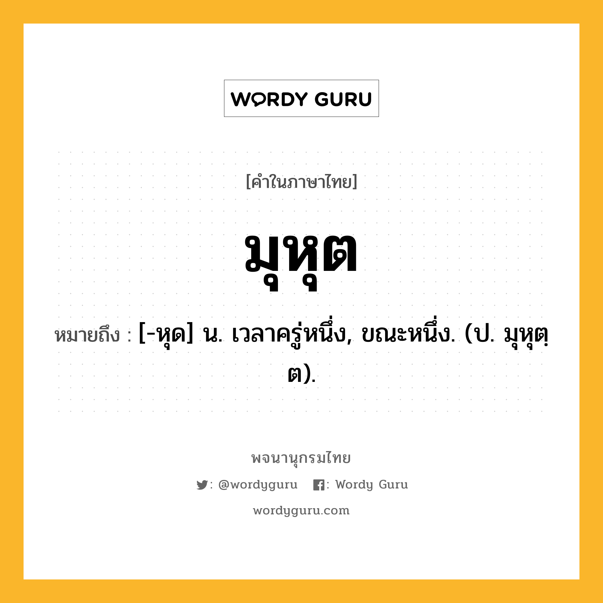 มุหุต หมายถึงอะไร?, คำในภาษาไทย มุหุต หมายถึง [-หุด] น. เวลาครู่หนึ่ง, ขณะหนึ่ง. (ป. มุหุตฺต).