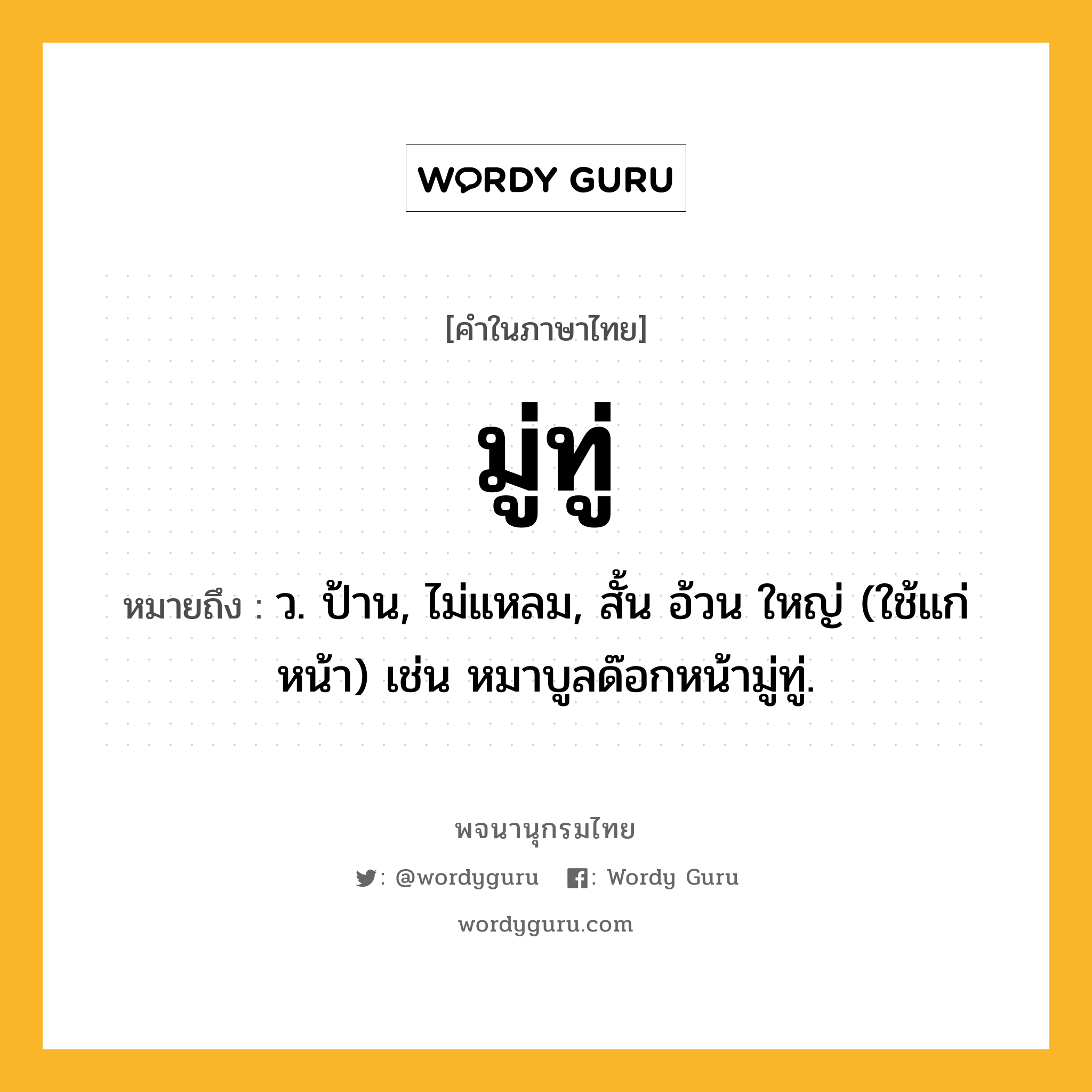 มู่ทู่ หมายถึงอะไร?, คำในภาษาไทย มู่ทู่ หมายถึง ว. ป้าน, ไม่แหลม, สั้น อ้วน ใหญ่ (ใช้แก่หน้า) เช่น หมาบูลด๊อกหน้ามู่ทู่.