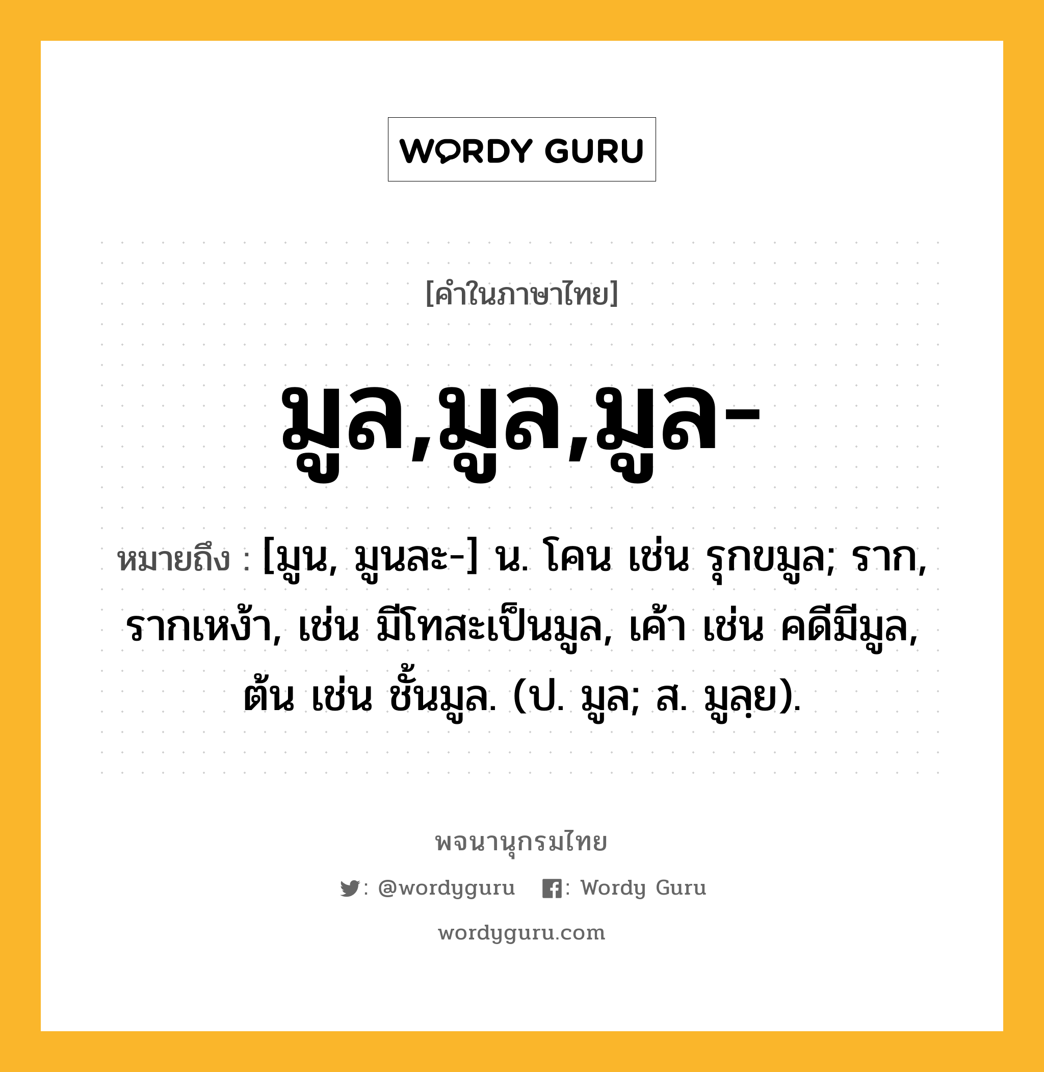 มูล,มูล,มูล- หมายถึงอะไร?, คำในภาษาไทย มูล,มูล,มูล- หมายถึง [มูน, มูนละ-] น. โคน เช่น รุกขมูล; ราก, รากเหง้า, เช่น มีโทสะเป็นมูล, เค้า เช่น คดีมีมูล, ต้น เช่น ชั้นมูล. (ป. มูล; ส. มูลฺย).