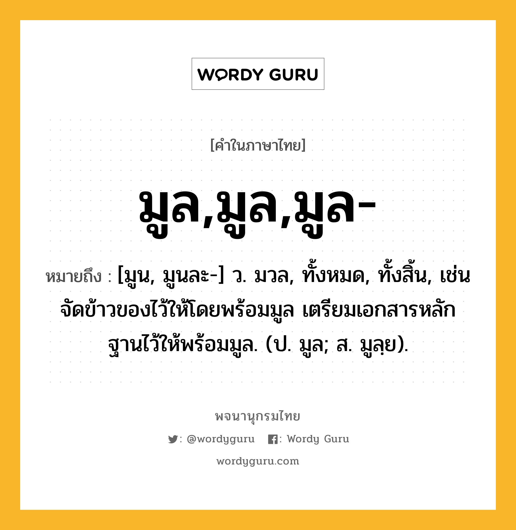 มูล,มูล,มูล- หมายถึงอะไร?, คำในภาษาไทย มูล,มูล,มูล- หมายถึง [มูน, มูนละ-] ว. มวล, ทั้งหมด, ทั้งสิ้น, เช่น จัดข้าวของไว้ให้โดยพร้อมมูล เตรียมเอกสารหลักฐานไว้ให้พร้อมมูล. (ป. มูล; ส. มูลฺย).