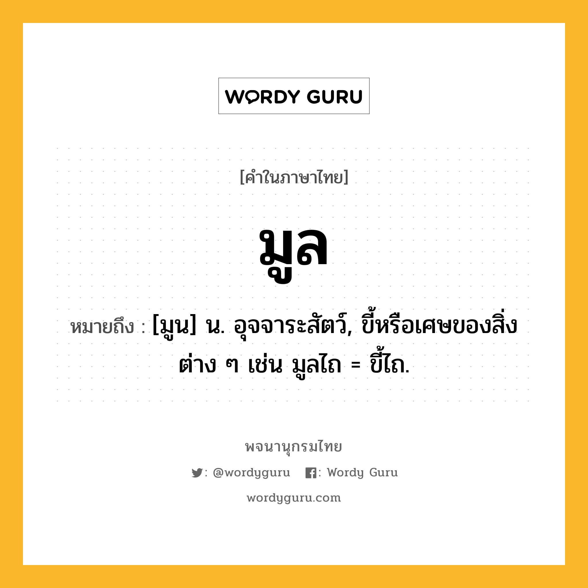 มูล ความหมาย หมายถึงอะไร?, คำในภาษาไทย มูล หมายถึง [มูน] น. อุจจาระสัตว์, ขี้หรือเศษของสิ่งต่าง ๆ เช่น มูลไถ = ขี้ไถ.