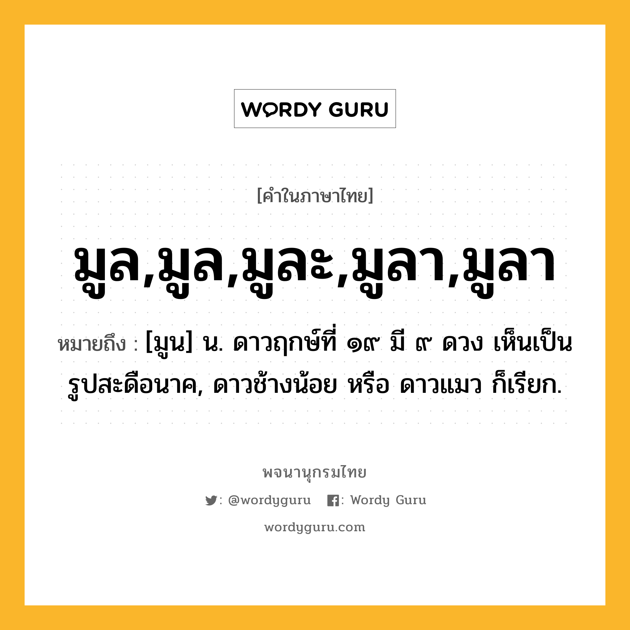 มูล,มูล,มูละ,มูลา,มูลา หมายถึงอะไร?, คำในภาษาไทย มูล,มูล,มูละ,มูลา,มูลา หมายถึง [มูน] น. ดาวฤกษ์ที่ ๑๙ มี ๙ ดวง เห็นเป็นรูปสะดือนาค, ดาวช้างน้อย หรือ ดาวแมว ก็เรียก.