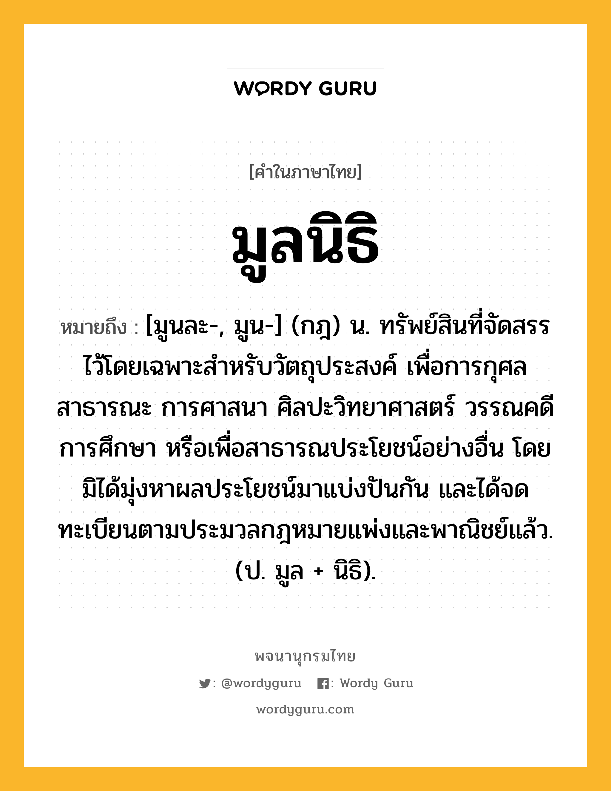 มูลนิธิ หมายถึงอะไร?, คำในภาษาไทย มูลนิธิ หมายถึง [มูนละ-, มูน-] (กฎ) น. ทรัพย์สินที่จัดสรรไว้โดยเฉพาะสําหรับวัตถุประสงค์ เพื่อการกุศลสาธารณะ การศาสนา ศิลปะวิทยาศาสตร์ วรรณคดี การศึกษา หรือเพื่อสาธารณประโยชน์อย่างอื่น โดยมิได้มุ่งหาผลประโยชน์มาแบ่งปันกัน และได้จดทะเบียนตามประมวลกฎหมายแพ่งและพาณิชย์แล้ว. (ป. มูล + นิธิ).