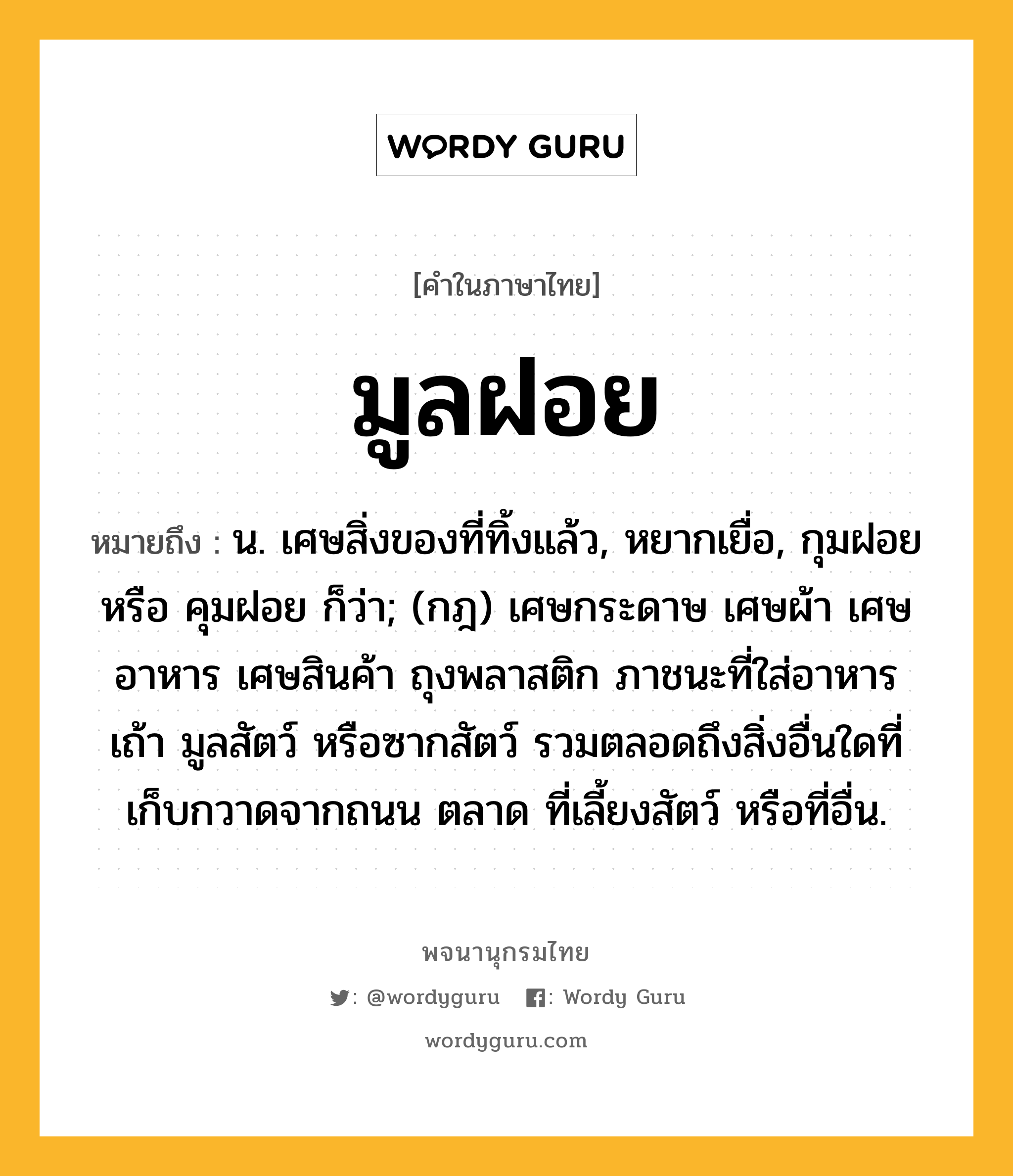 มูลฝอย ความหมาย หมายถึงอะไร?, คำในภาษาไทย มูลฝอย หมายถึง น. เศษสิ่งของที่ทิ้งแล้ว, หยากเยื่อ, กุมฝอย หรือ คุมฝอย ก็ว่า; (กฎ) เศษกระดาษ เศษผ้า เศษอาหาร เศษสินค้า ถุงพลาสติก ภาชนะที่ใส่อาหาร เถ้า มูลสัตว์ หรือซากสัตว์ รวมตลอดถึงสิ่งอื่นใดที่เก็บกวาดจากถนน ตลาด ที่เลี้ยงสัตว์ หรือที่อื่น.