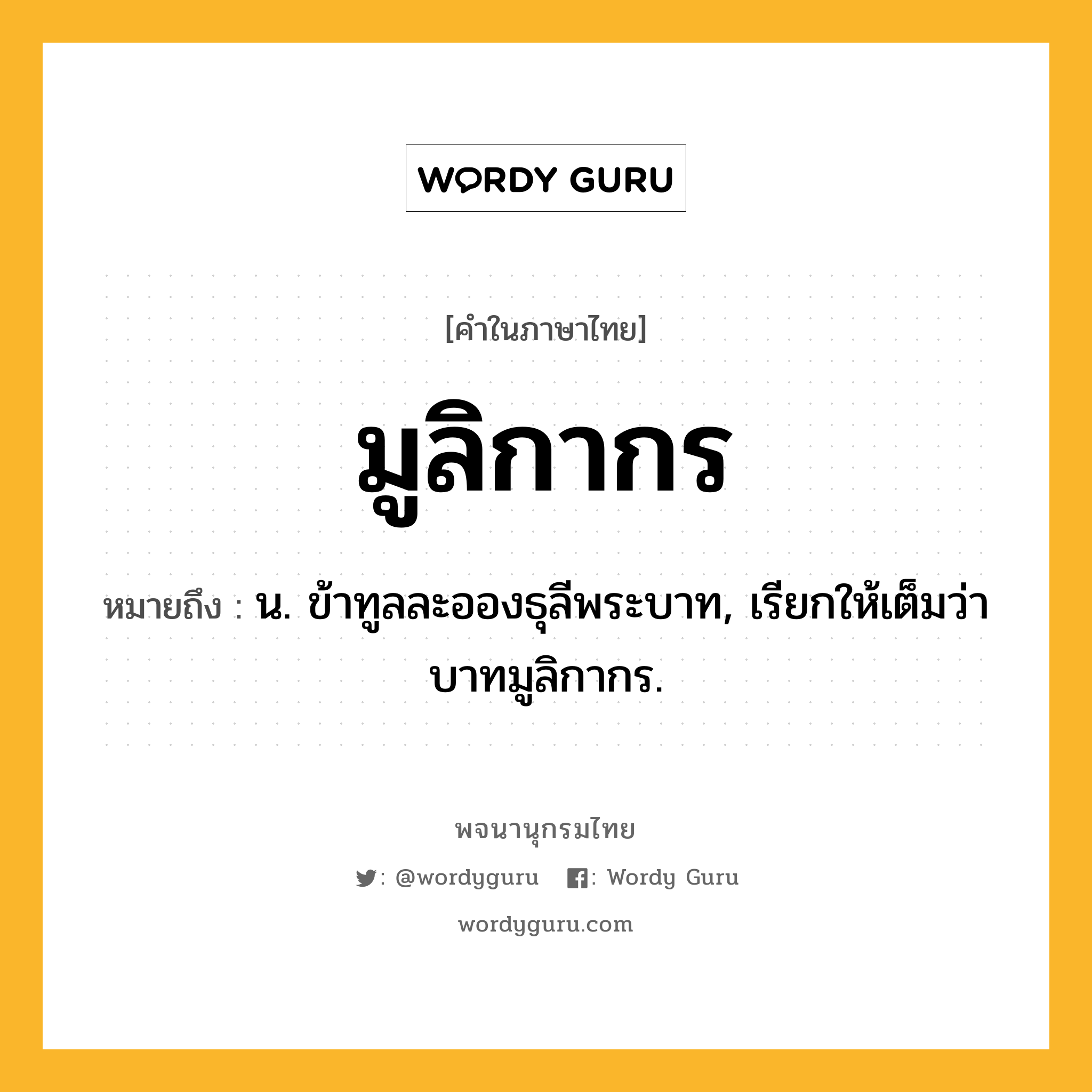 มูลิกากร หมายถึงอะไร?, คำในภาษาไทย มูลิกากร หมายถึง น. ข้าทูลละอองธุลีพระบาท, เรียกให้เต็มว่า บาทมูลิกากร.