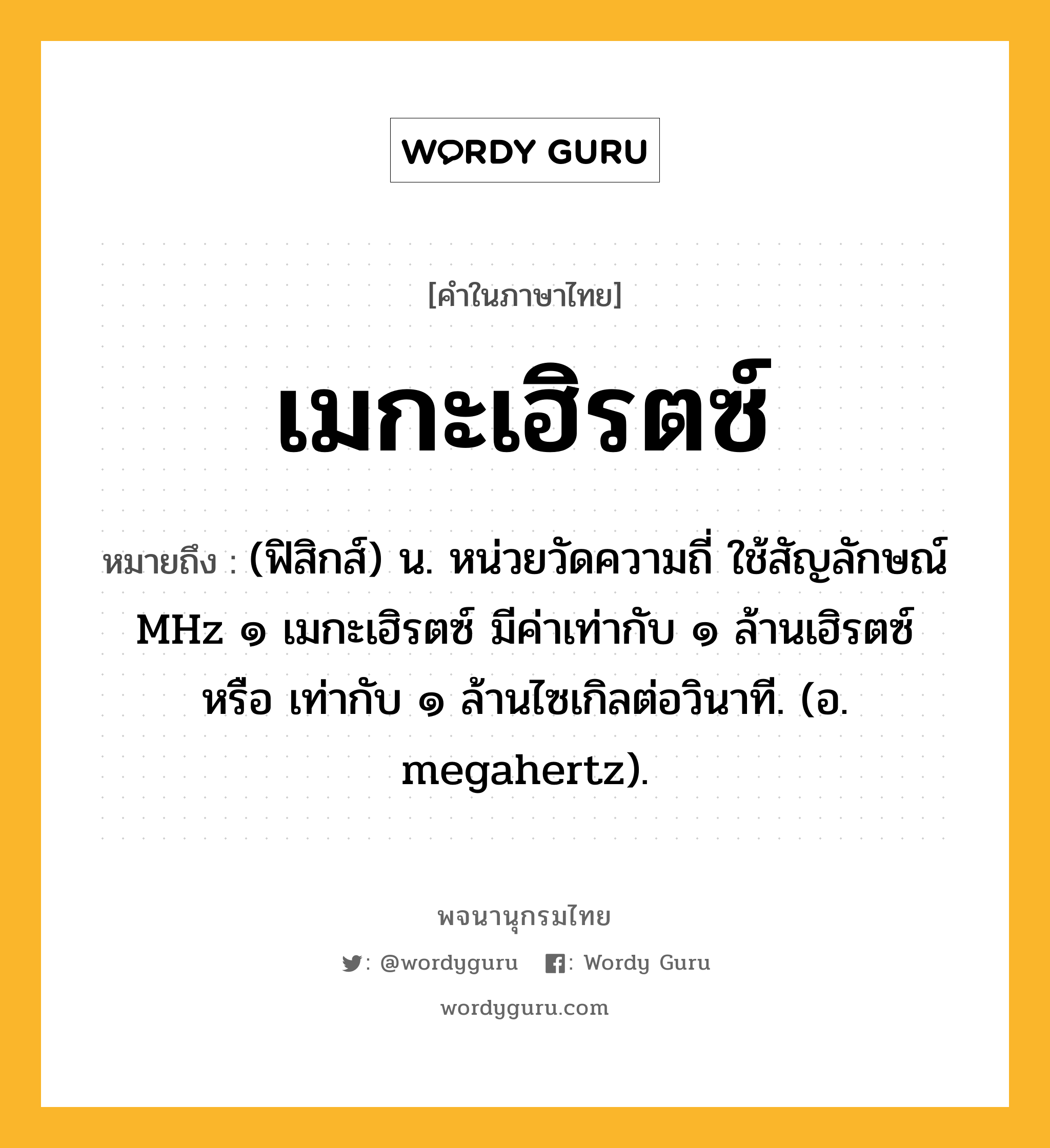 เมกะเฮิรตซ์ หมายถึงอะไร?, คำในภาษาไทย เมกะเฮิรตซ์ หมายถึง (ฟิสิกส์) น. หน่วยวัดความถี่ ใช้สัญลักษณ์ MHz ๑ เมกะเฮิรตซ์ มีค่าเท่ากับ ๑ ล้านเฮิรตซ์ หรือ เท่ากับ ๑ ล้านไซเกิลต่อวินาที. (อ. megahertz).