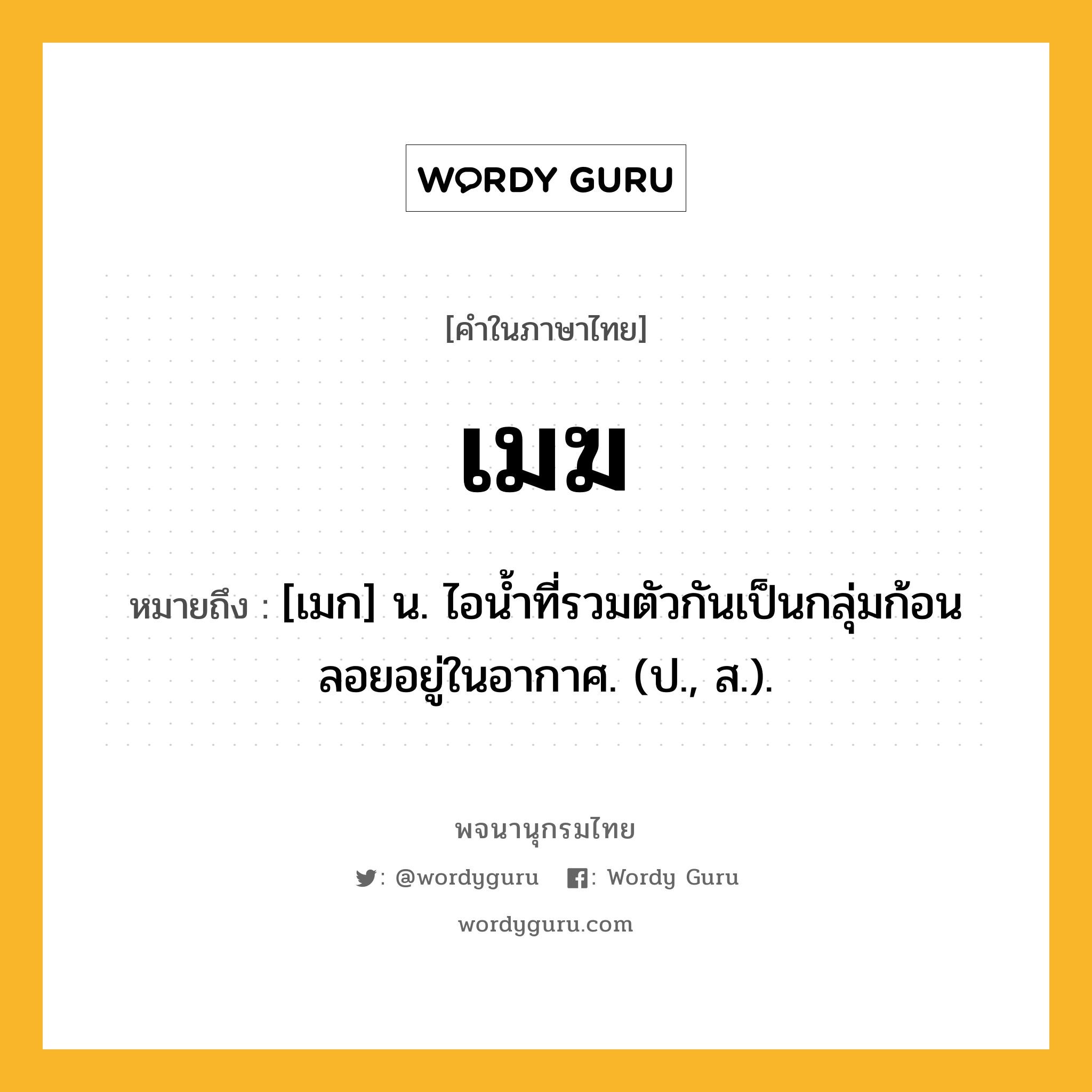 เมฆ หมายถึงอะไร?, คำในภาษาไทย เมฆ หมายถึง [เมก] น. ไอนํ้าที่รวมตัวกันเป็นกลุ่มก้อนลอยอยู่ในอากาศ. (ป., ส.).