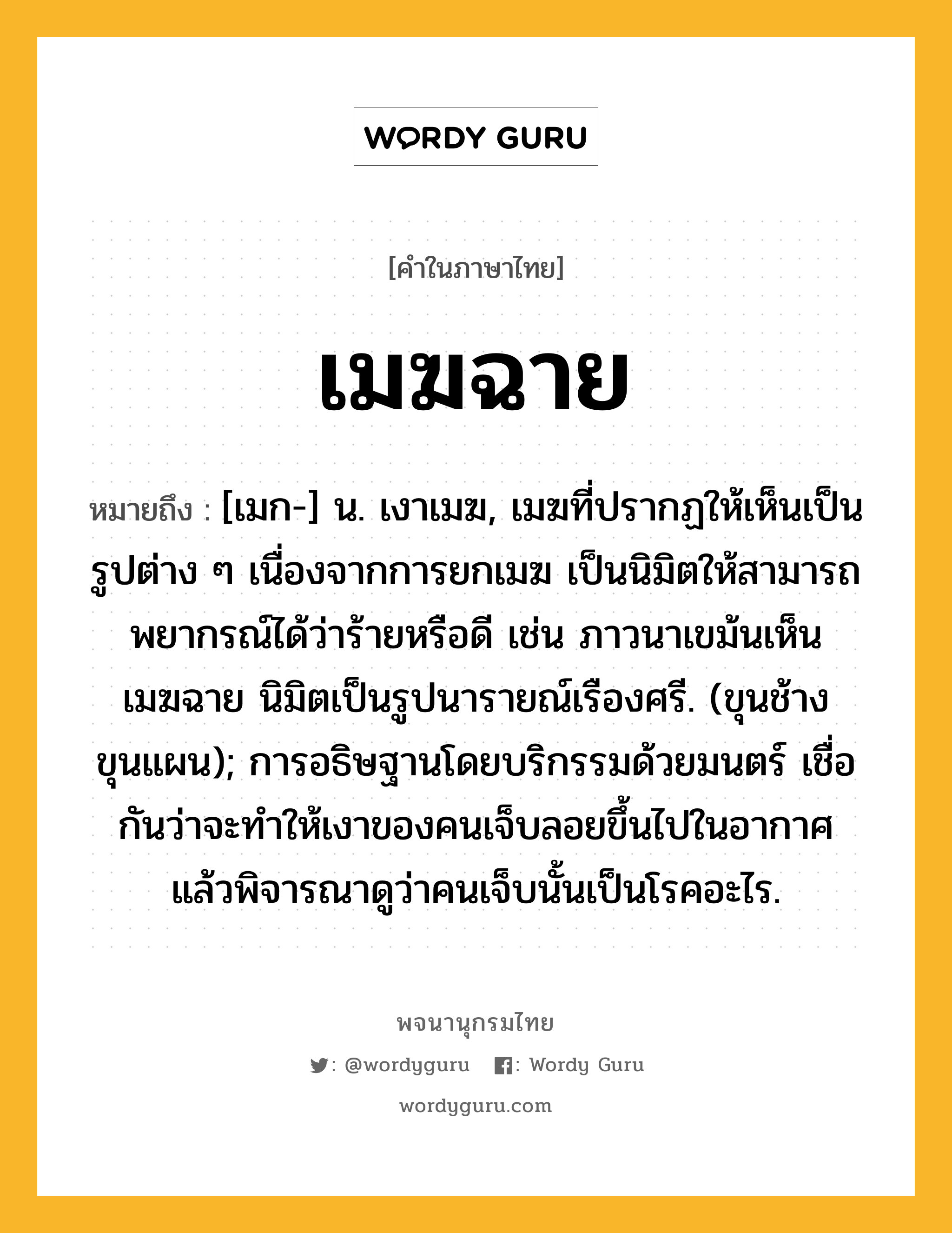 เมฆฉาย หมายถึงอะไร?, คำในภาษาไทย เมฆฉาย หมายถึง [เมก-] น. เงาเมฆ, เมฆที่ปรากฏให้เห็นเป็นรูปต่าง ๆ เนื่องจากการยกเมฆ เป็นนิมิตให้สามารถพยากรณ์ได้ว่าร้ายหรือดี เช่น ภาวนาเขม้นเห็นเมฆฉาย นิมิตเป็นรูปนารายณ์เรืองศรี. (ขุนช้างขุนแผน); การอธิษฐานโดยบริกรรมด้วยมนตร์ เชื่อกันว่าจะทําให้เงาของคนเจ็บลอยขึ้นไปในอากาศ แล้วพิจารณาดูว่าคนเจ็บนั้นเป็นโรคอะไร.