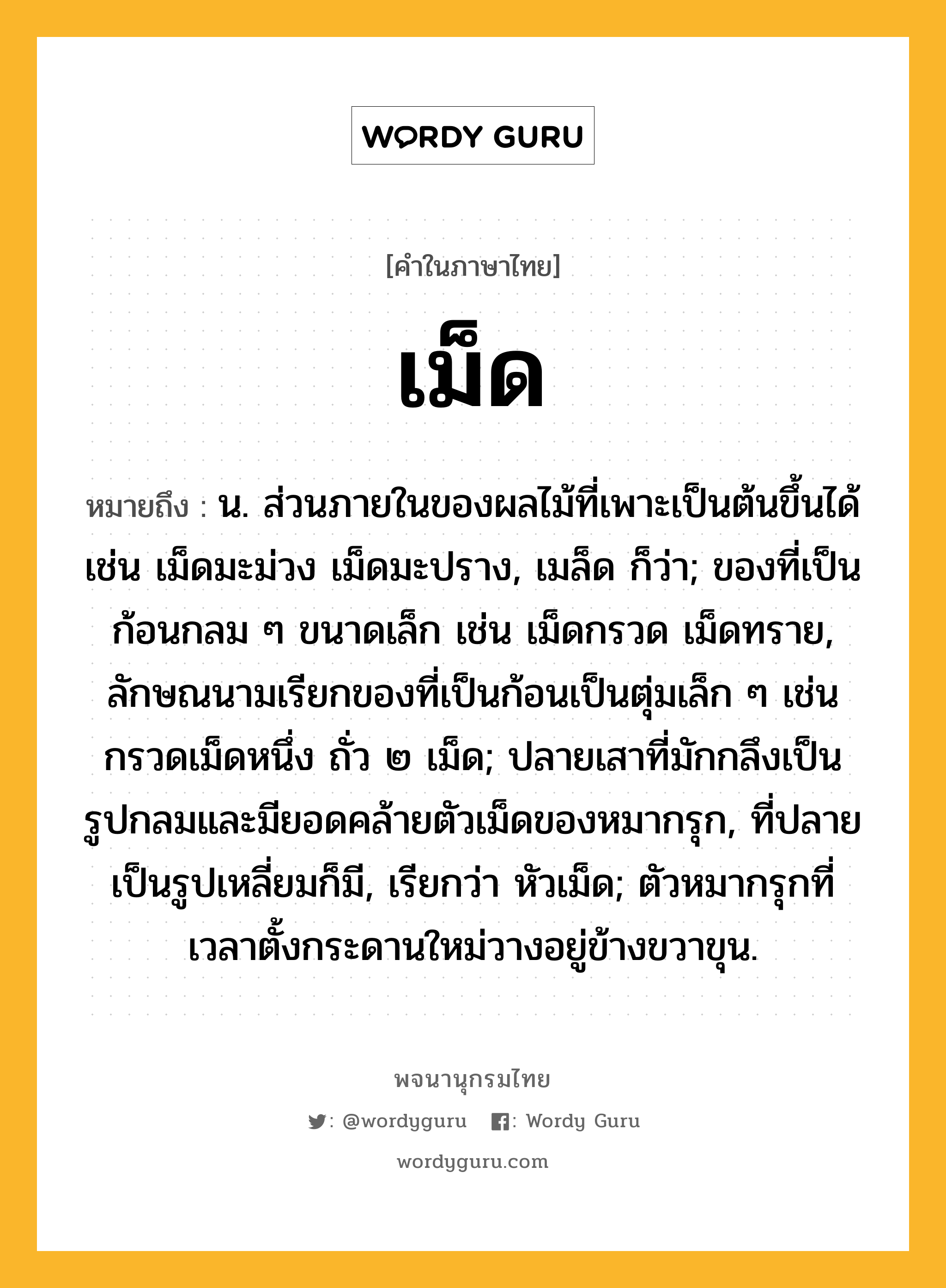 เม็ด หมายถึงอะไร?, คำในภาษาไทย เม็ด หมายถึง น. ส่วนภายในของผลไม้ที่เพาะเป็นต้นขึ้นได้ เช่น เม็ดมะม่วง เม็ดมะปราง, เมล็ด ก็ว่า; ของที่เป็นก้อนกลม ๆ ขนาดเล็ก เช่น เม็ดกรวด เม็ดทราย, ลักษณนามเรียกของที่เป็นก้อนเป็นตุ่มเล็ก ๆ เช่น กรวดเม็ดหนึ่ง ถั่ว ๒ เม็ด; ปลายเสาที่มักกลึงเป็นรูปกลมและมียอดคล้ายตัวเม็ดของหมากรุก, ที่ปลายเป็นรูปเหลี่ยมก็มี, เรียกว่า หัวเม็ด; ตัวหมากรุกที่เวลาตั้งกระดานใหม่วางอยู่ข้างขวาขุน.