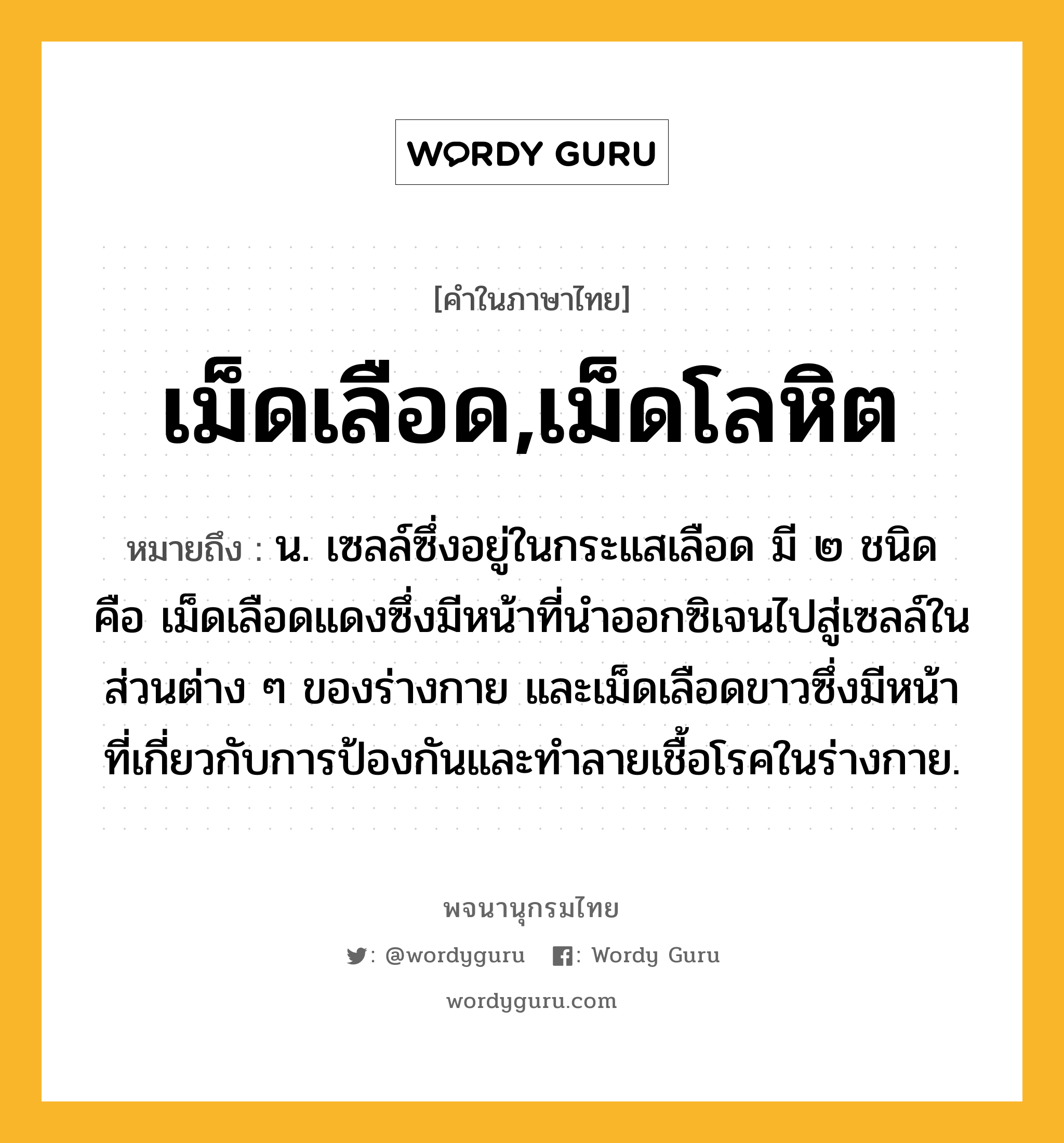 เม็ดเลือด,เม็ดโลหิต หมายถึงอะไร?, คำในภาษาไทย เม็ดเลือด,เม็ดโลหิต หมายถึง น. เซลล์ซึ่งอยู่ในกระแสเลือด มี ๒ ชนิด คือ เม็ดเลือดแดงซึ่งมีหน้าที่นําออกซิเจนไปสู่เซลล์ในส่วนต่าง ๆ ของร่างกาย และเม็ดเลือดขาวซึ่งมีหน้าที่เกี่ยวกับการป้องกันและทําลายเชื้อโรคในร่างกาย.