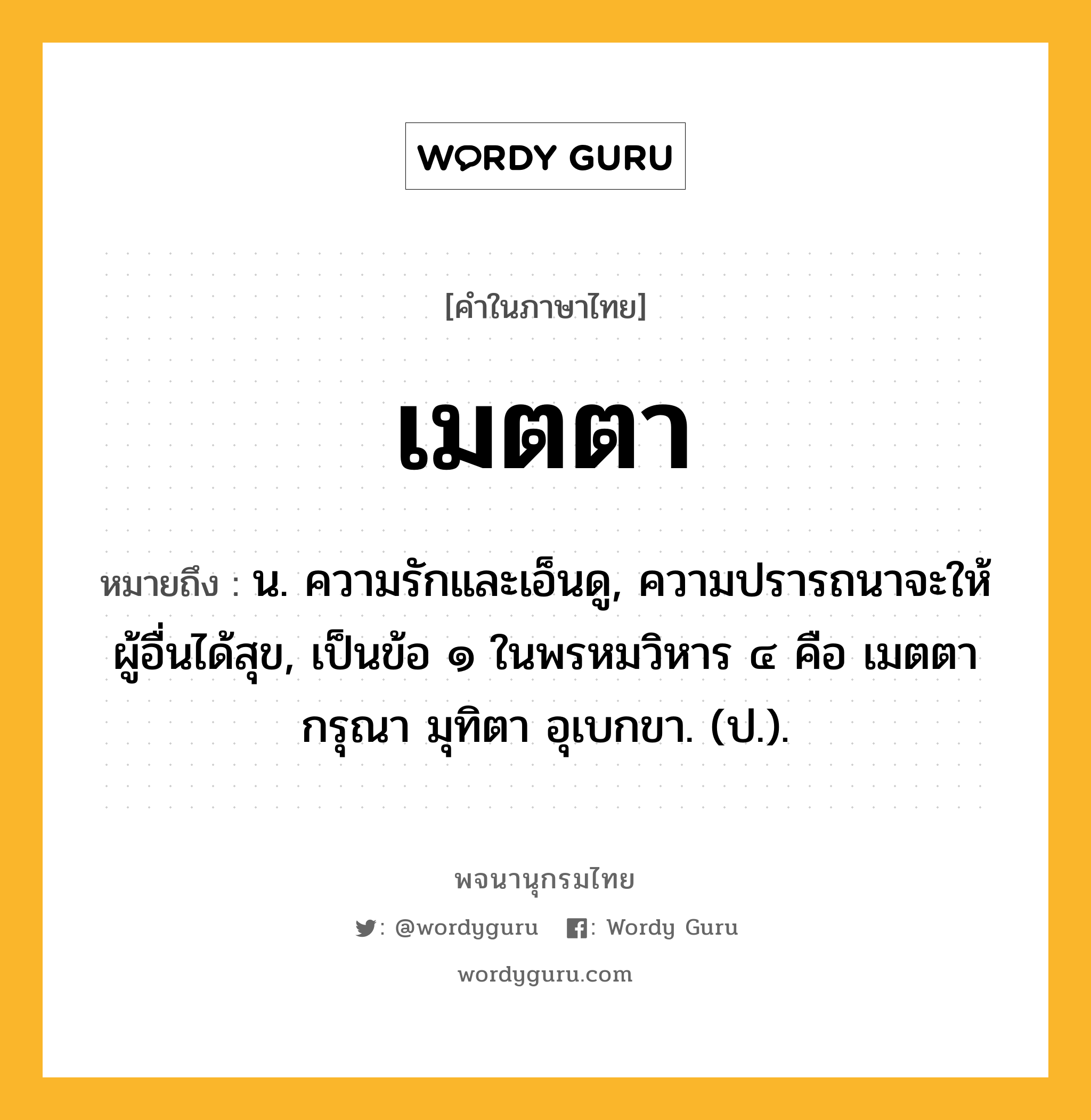 เมตตา หมายถึงอะไร?, คำในภาษาไทย เมตตา หมายถึง น. ความรักและเอ็นดู, ความปรารถนาจะให้ผู้อื่นได้สุข, เป็นข้อ ๑ ในพรหมวิหาร ๔ คือ เมตตา กรุณา มุทิตา อุเบกขา. (ป.).