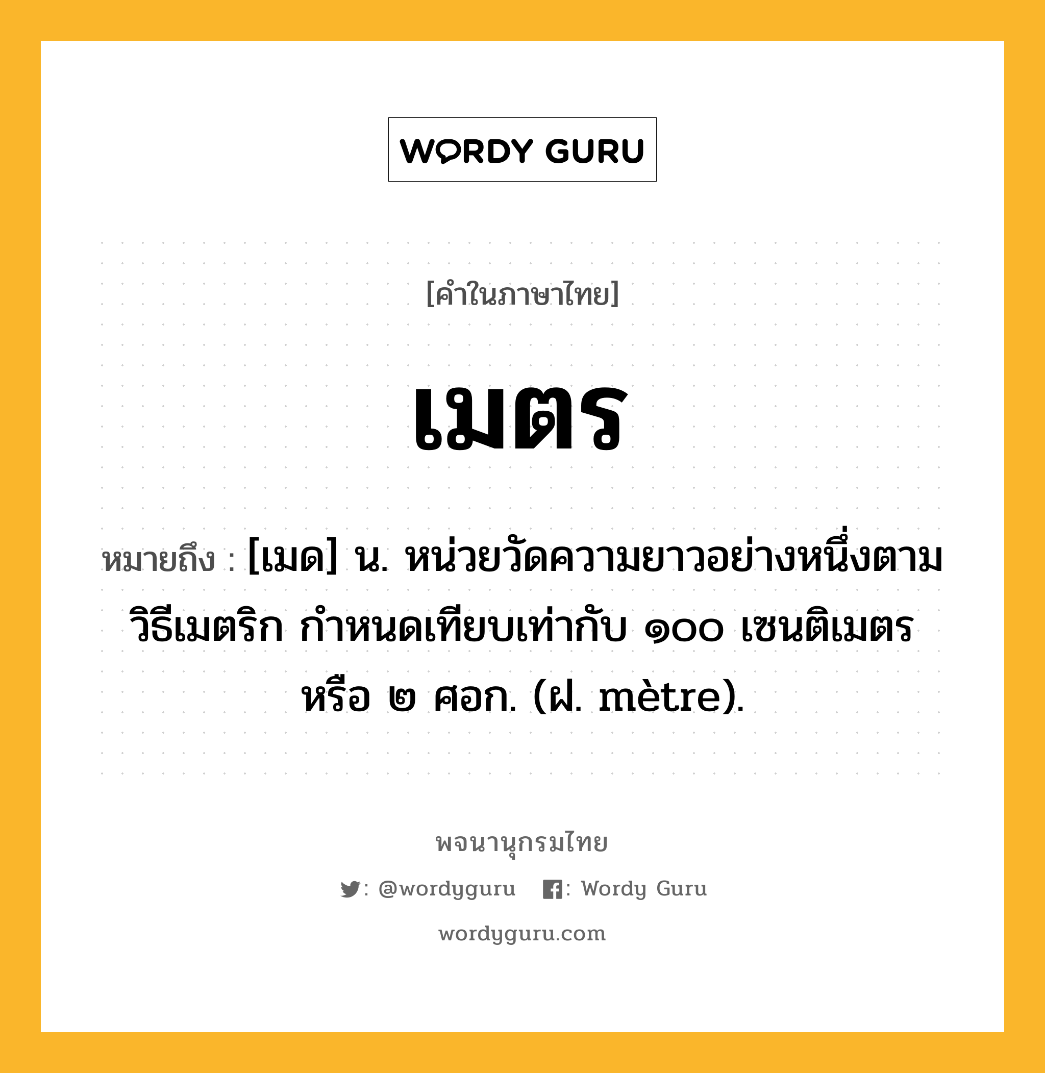 เมตร หมายถึงอะไร?, คำในภาษาไทย เมตร หมายถึง [เมด] น. หน่วยวัดความยาวอย่างหนึ่งตามวิธีเมตริก กําหนดเทียบเท่ากับ ๑๐๐ เซนติเมตร หรือ ๒ ศอก. (ฝ. mètre).