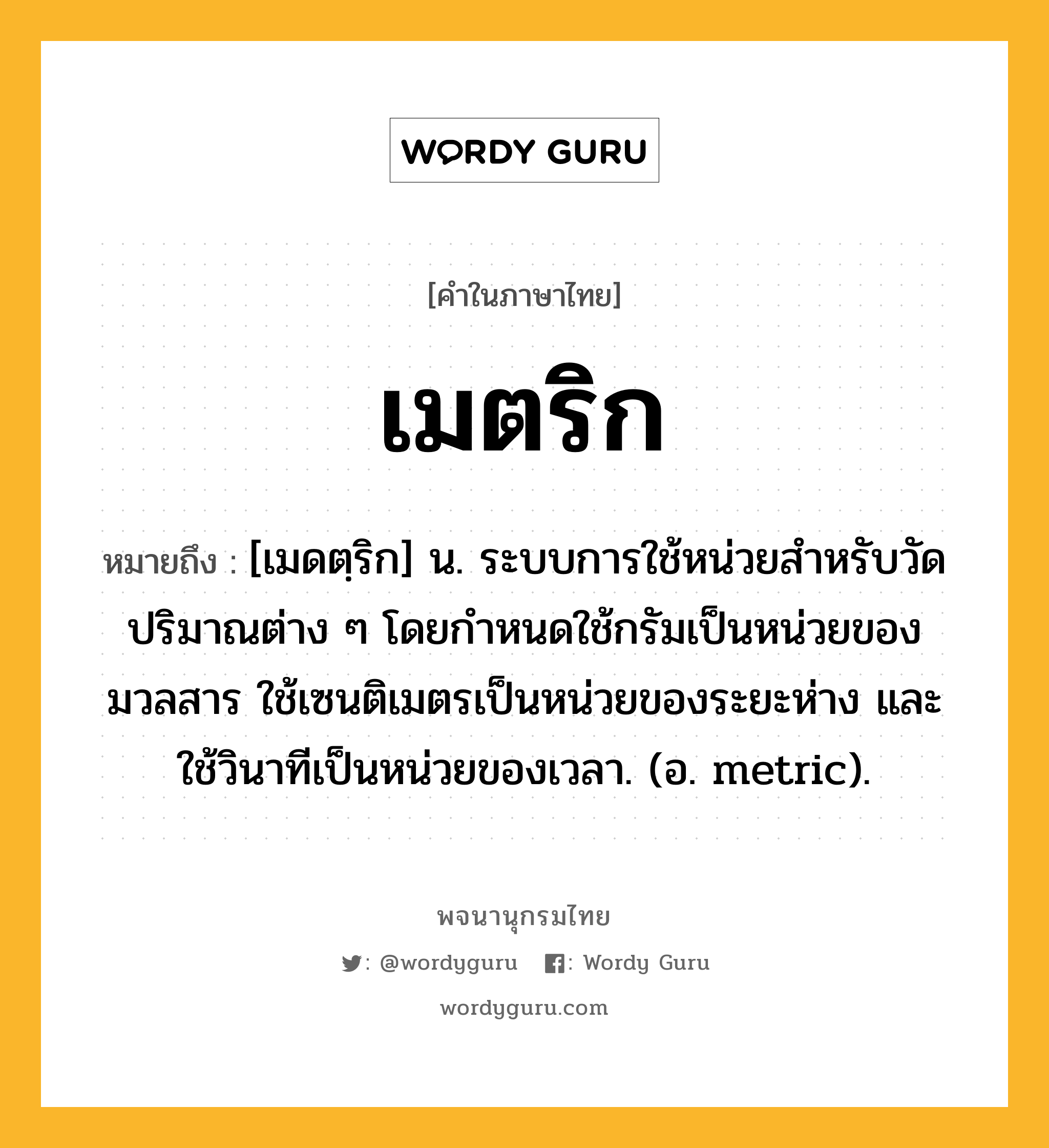 เมตริก หมายถึงอะไร?, คำในภาษาไทย เมตริก หมายถึง [เมดตฺริก] น. ระบบการใช้หน่วยสําหรับวัดปริมาณต่าง ๆ โดยกําหนดใช้กรัมเป็นหน่วยของมวลสาร ใช้เซนติเมตรเป็นหน่วยของระยะห่าง และใช้วินาทีเป็นหน่วยของเวลา. (อ. metric).