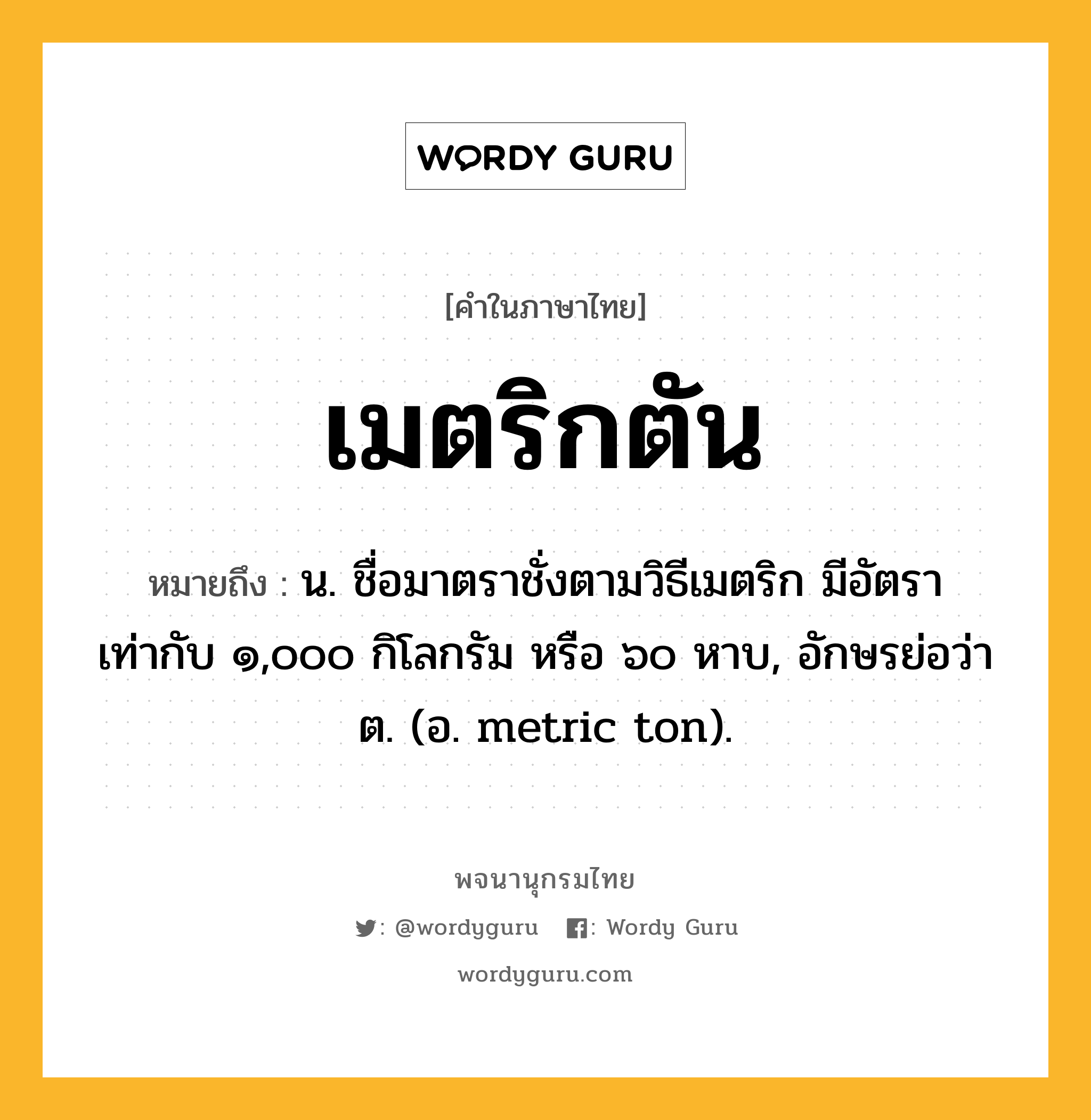 เมตริกตัน หมายถึงอะไร?, คำในภาษาไทย เมตริกตัน หมายถึง น. ชื่อมาตราชั่งตามวิธีเมตริก มีอัตราเท่ากับ ๑,๐๐๐ กิโลกรัม หรือ ๖๐ หาบ, อักษรย่อว่า ต. (อ. metric ton).