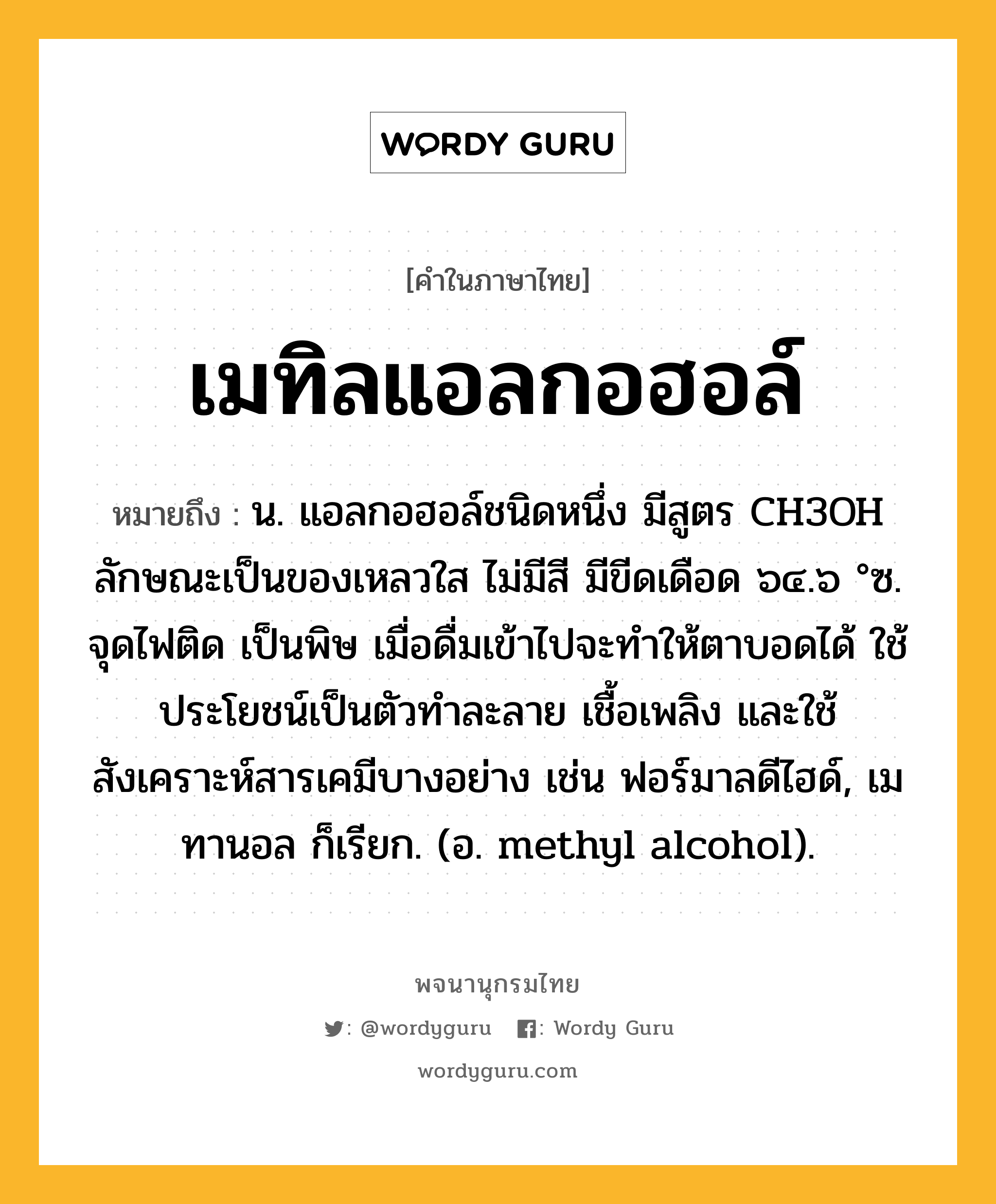 เมทิลแอลกอฮอล์ หมายถึงอะไร?, คำในภาษาไทย เมทิลแอลกอฮอล์ หมายถึง น. แอลกอฮอล์ชนิดหนึ่ง มีสูตร CH3OH ลักษณะเป็นของเหลวใส ไม่มีสี มีขีดเดือด ๖๔.๖ °ซ. จุดไฟติด เป็นพิษ เมื่อดื่มเข้าไปจะทําให้ตาบอดได้ ใช้ประโยชน์เป็นตัวทําละลาย เชื้อเพลิง และใช้สังเคราะห์สารเคมีบางอย่าง เช่น ฟอร์มาลดีไฮด์, เมทานอล ก็เรียก. (อ. methyl alcohol).