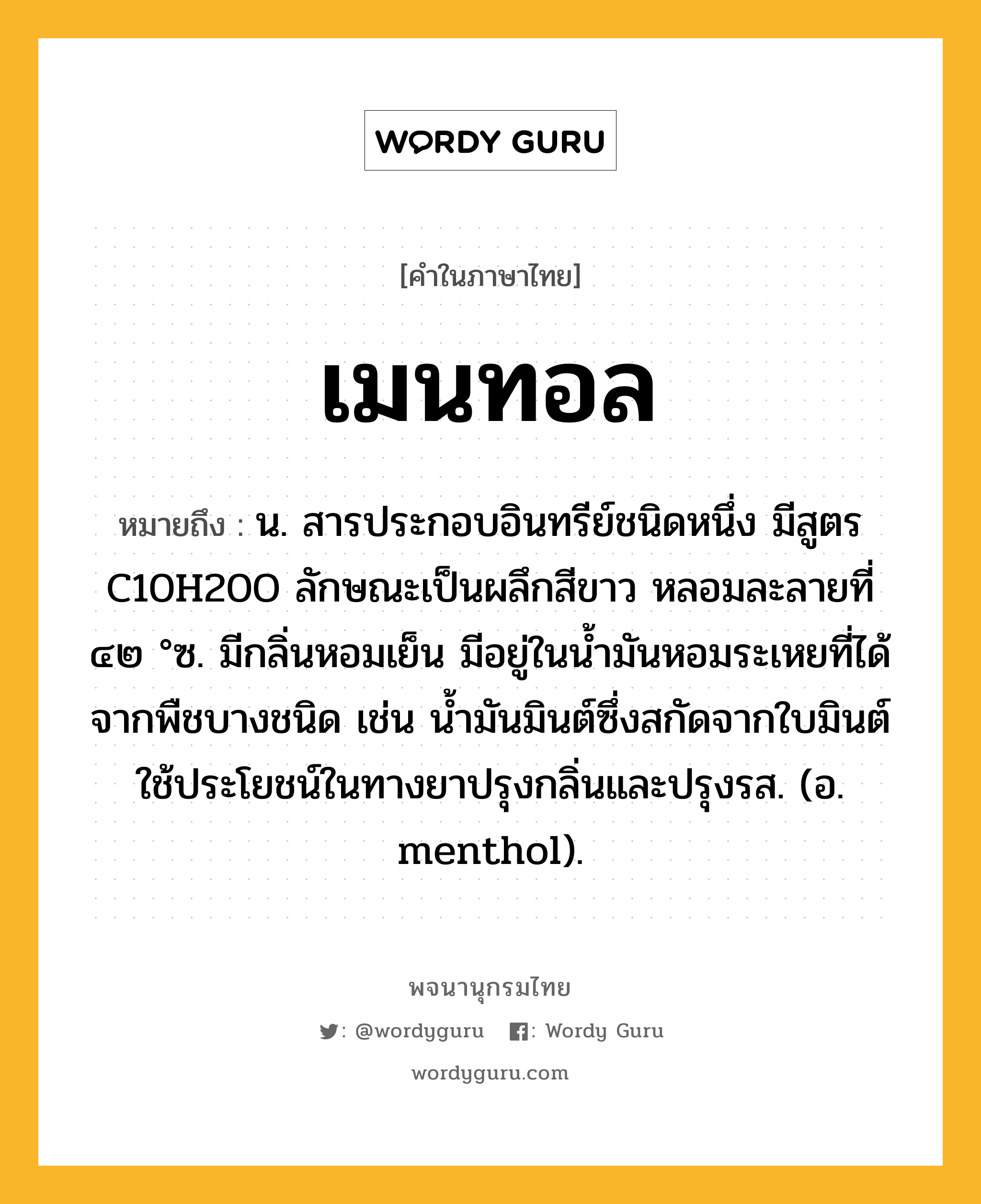 เมนทอล หมายถึงอะไร?, คำในภาษาไทย เมนทอล หมายถึง น. สารประกอบอินทรีย์ชนิดหนึ่ง มีสูตร C10H20O ลักษณะเป็นผลึกสีขาว หลอมละลายที่ ๔๒ °ซ. มีกลิ่นหอมเย็น มีอยู่ในนํ้ามันหอมระเหยที่ได้จากพืชบางชนิด เช่น นํ้ามันมินต์ซึ่งสกัดจากใบมินต์ ใช้ประโยชน์ในทางยาปรุงกลิ่นและปรุงรส. (อ. menthol).