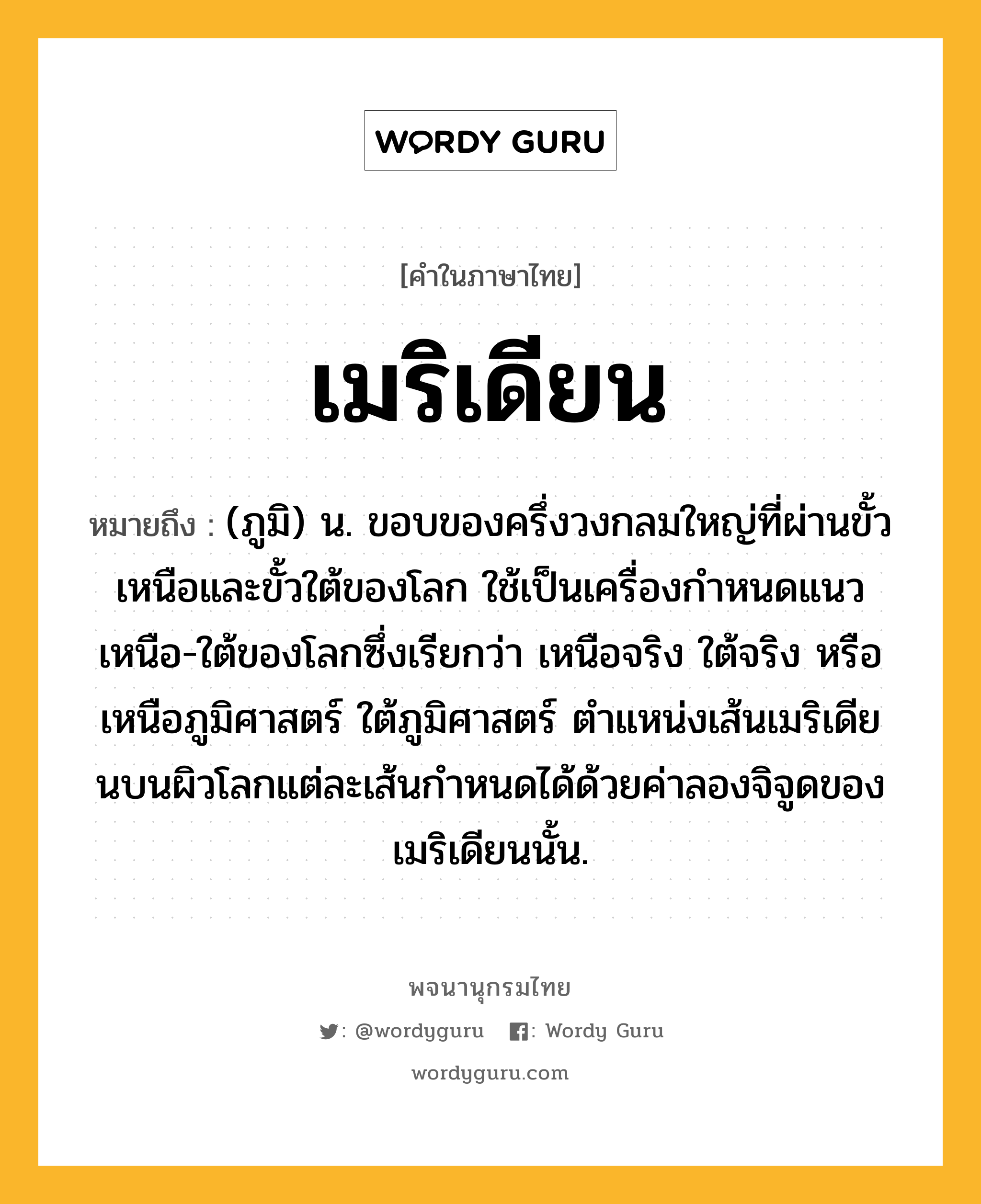 เมริเดียน หมายถึงอะไร?, คำในภาษาไทย เมริเดียน หมายถึง (ภูมิ) น. ขอบของครึ่งวงกลมใหญ่ที่ผ่านขั้วเหนือและขั้วใต้ของโลก ใช้เป็นเครื่องกำหนดแนวเหนือ-ใต้ของโลกซึ่งเรียกว่า เหนือจริง ใต้จริง หรือเหนือภูมิศาสตร์ ใต้ภูมิศาสตร์ ตำแหน่งเส้นเมริเดียนบนผิวโลกแต่ละเส้นกำหนดได้ด้วยค่าลองจิจูดของเมริเดียนนั้น.