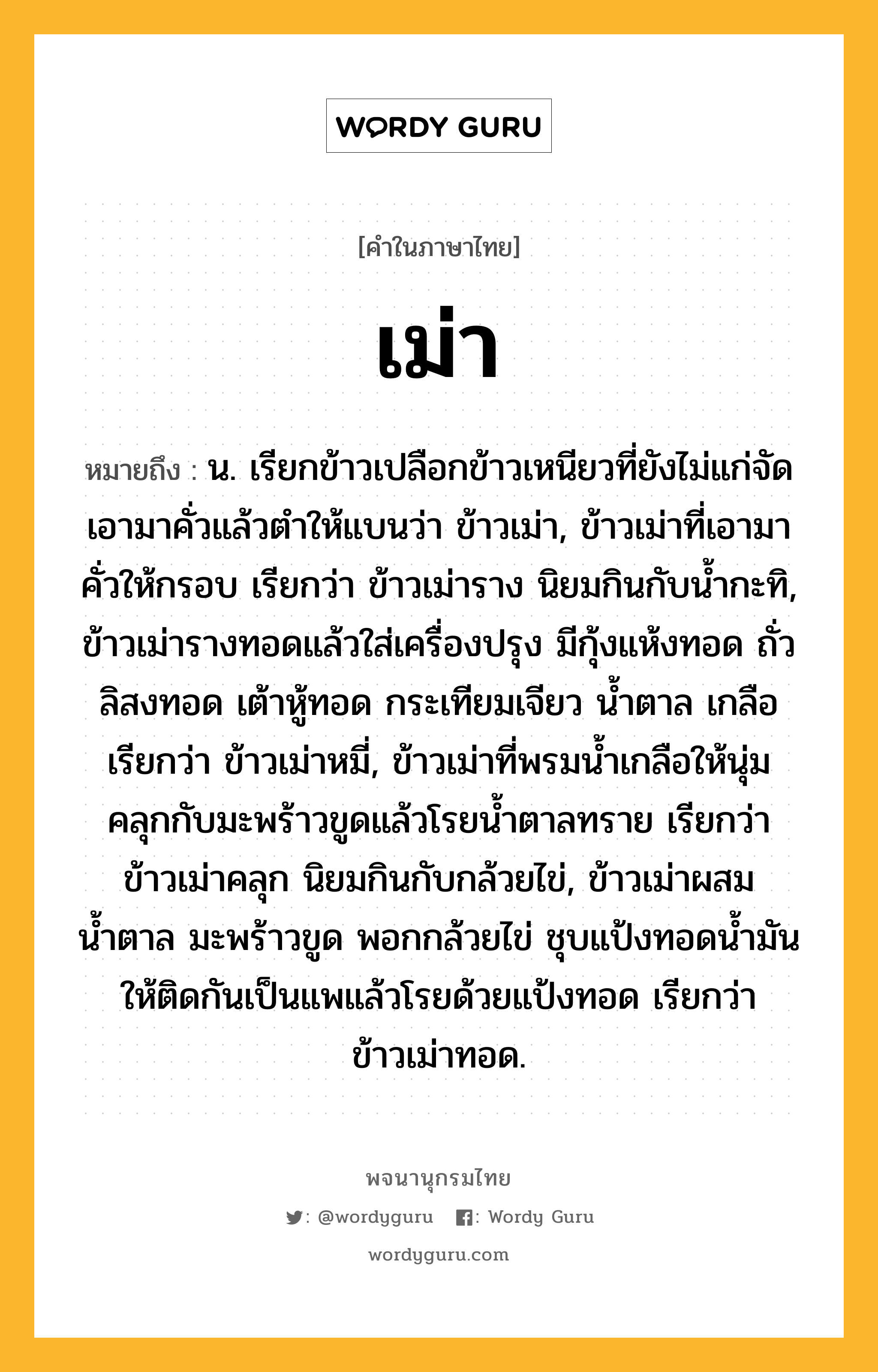 เม่า หมายถึงอะไร?, คำในภาษาไทย เม่า หมายถึง น. เรียกข้าวเปลือกข้าวเหนียวที่ยังไม่แก่จัดเอามาคั่วแล้วตําให้แบนว่า ข้าวเม่า, ข้าวเม่าที่เอามาคั่วให้กรอบ เรียกว่า ข้าวเม่าราง นิยมกินกับน้ำกะทิ, ข้าวเม่ารางทอดแล้วใส่เครื่องปรุง มีกุ้งแห้งทอด ถั่วลิสงทอด เต้าหู้ทอด กระเทียมเจียว น้ำตาล เกลือ เรียกว่า ข้าวเม่าหมี่, ข้าวเม่าที่พรมน้ำเกลือให้นุ่มคลุกกับมะพร้าวขูดแล้วโรยน้ำตาลทราย เรียกว่า ข้าวเม่าคลุก นิยมกินกับกล้วยไข่, ข้าวเม่าผสมน้ำตาล มะพร้าวขูด พอกกล้วยไข่ ชุบแป้งทอดน้ำมันให้ติดกันเป็นแพแล้วโรยด้วยแป้งทอด เรียกว่า ข้าวเม่าทอด.