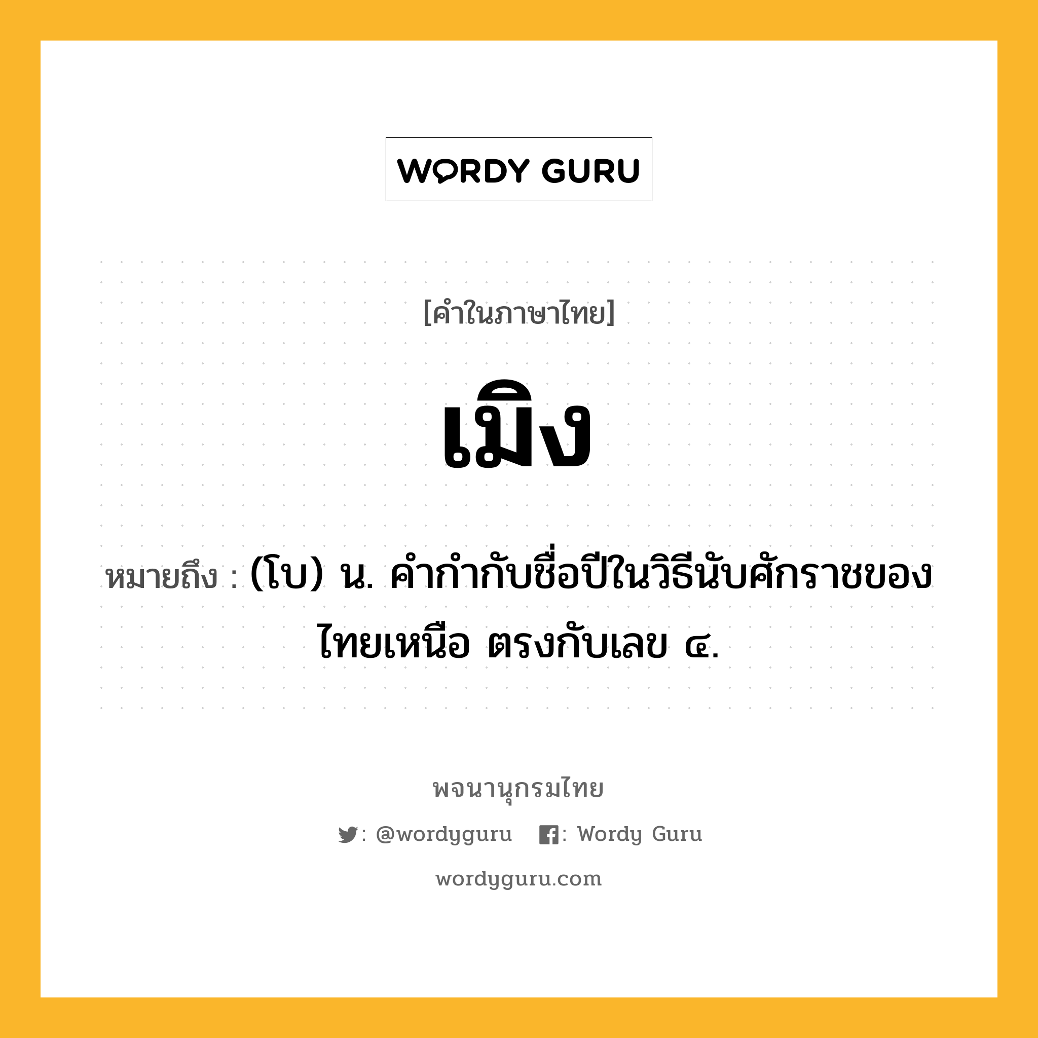 เมิง หมายถึงอะไร?, คำในภาษาไทย เมิง หมายถึง (โบ) น. คํากํากับชื่อปีในวิธีนับศักราชของไทยเหนือ ตรงกับเลข ๔.