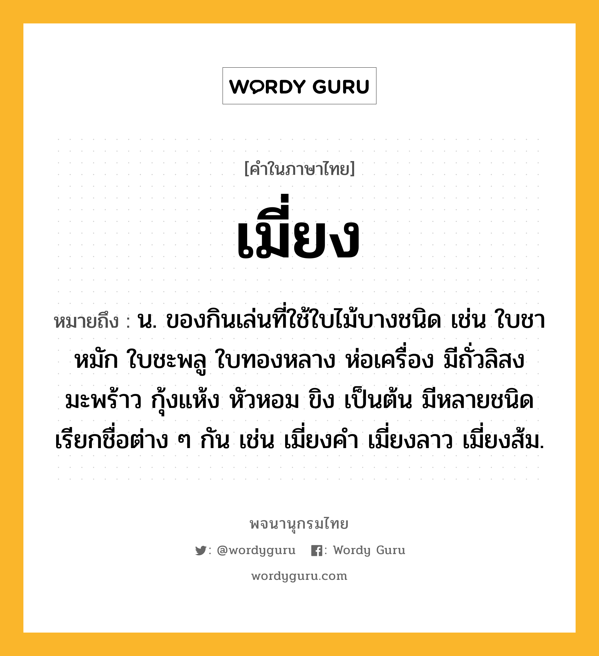 เมี่ยง หมายถึงอะไร?, คำในภาษาไทย เมี่ยง หมายถึง น. ของกินเล่นที่ใช้ใบไม้บางชนิด เช่น ใบชาหมัก ใบชะพลู ใบทองหลาง ห่อเครื่อง มีถั่วลิสง มะพร้าว กุ้งแห้ง หัวหอม ขิง เป็นต้น มีหลายชนิด เรียกชื่อต่าง ๆ กัน เช่น เมี่ยงคำ เมี่ยงลาว เมี่ยงส้ม.