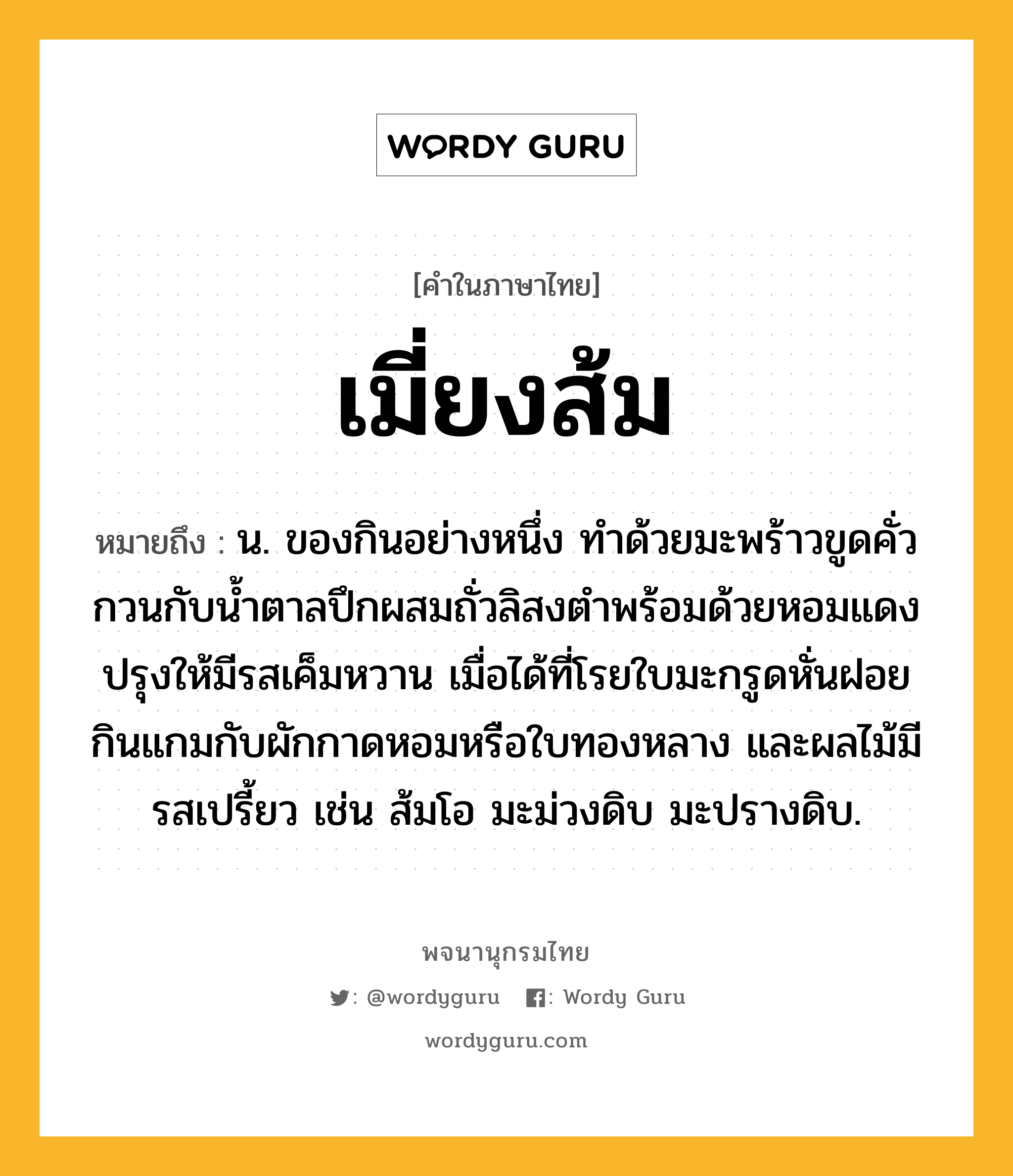 เมี่ยงส้ม หมายถึงอะไร?, คำในภาษาไทย เมี่ยงส้ม หมายถึง น. ของกินอย่างหนึ่ง ทำด้วยมะพร้าวขูดคั่ว กวนกับน้ำตาลปึกผสมถั่วลิสงตำพร้อมด้วยหอมแดง ปรุงให้มีรสเค็มหวาน เมื่อได้ที่โรยใบมะกรูดหั่นฝอย กินแกมกับผักกาดหอมหรือใบทองหลาง และผลไม้มีรสเปรี้ยว เช่น ส้มโอ มะม่วงดิบ มะปรางดิบ.