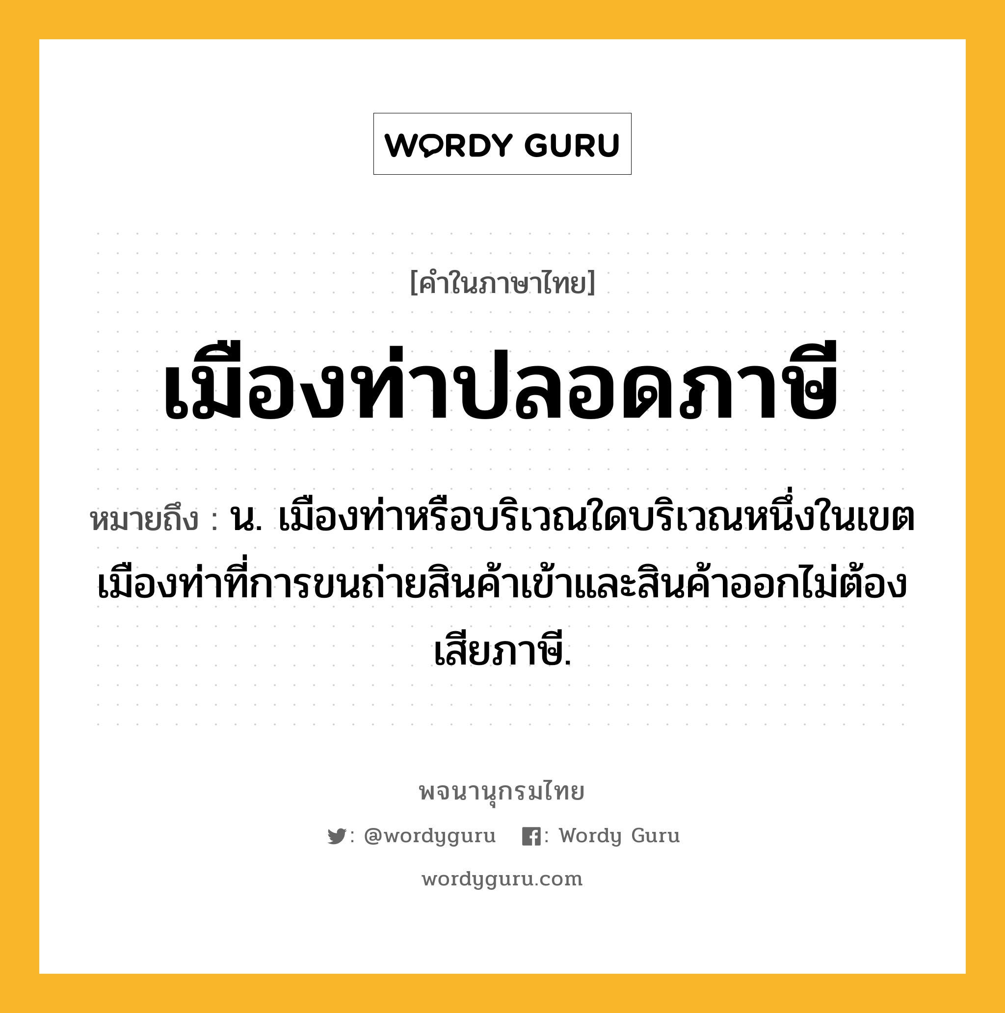 เมืองท่าปลอดภาษี ความหมาย หมายถึงอะไร?, คำในภาษาไทย เมืองท่าปลอดภาษี หมายถึง น. เมืองท่าหรือบริเวณใดบริเวณหนึ่งในเขตเมืองท่าที่การขนถ่ายสินค้าเข้าและสินค้าออกไม่ต้องเสียภาษี.