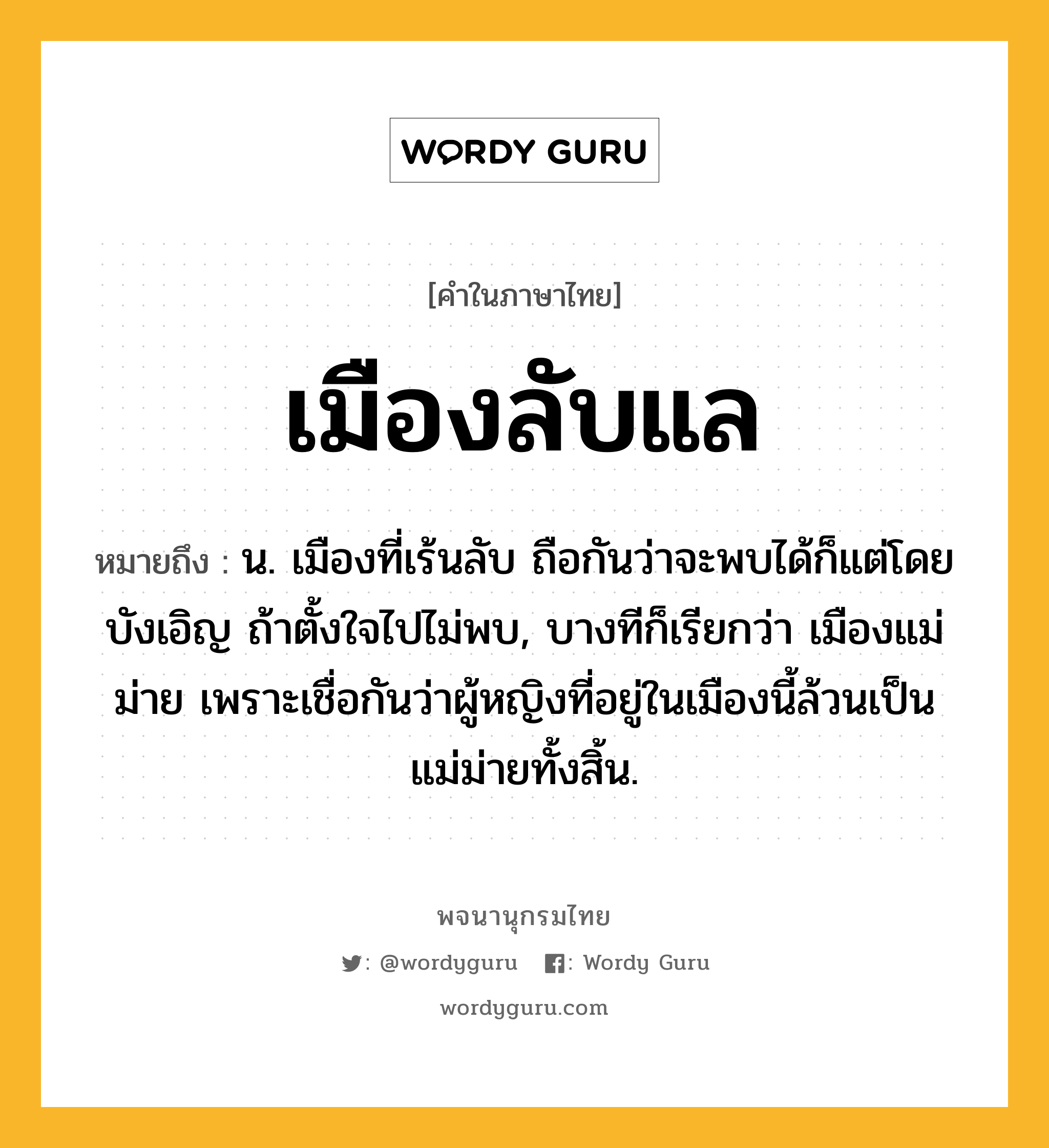 เมืองลับแล หมายถึงอะไร?, คำในภาษาไทย เมืองลับแล หมายถึง น. เมืองที่เร้นลับ ถือกันว่าจะพบได้ก็แต่โดยบังเอิญ ถ้าตั้งใจไปไม่พบ, บางทีก็เรียกว่า เมืองแม่ม่าย เพราะเชื่อกันว่าผู้หญิงที่อยู่ในเมืองนี้ล้วนเป็นแม่ม่ายทั้งสิ้น.