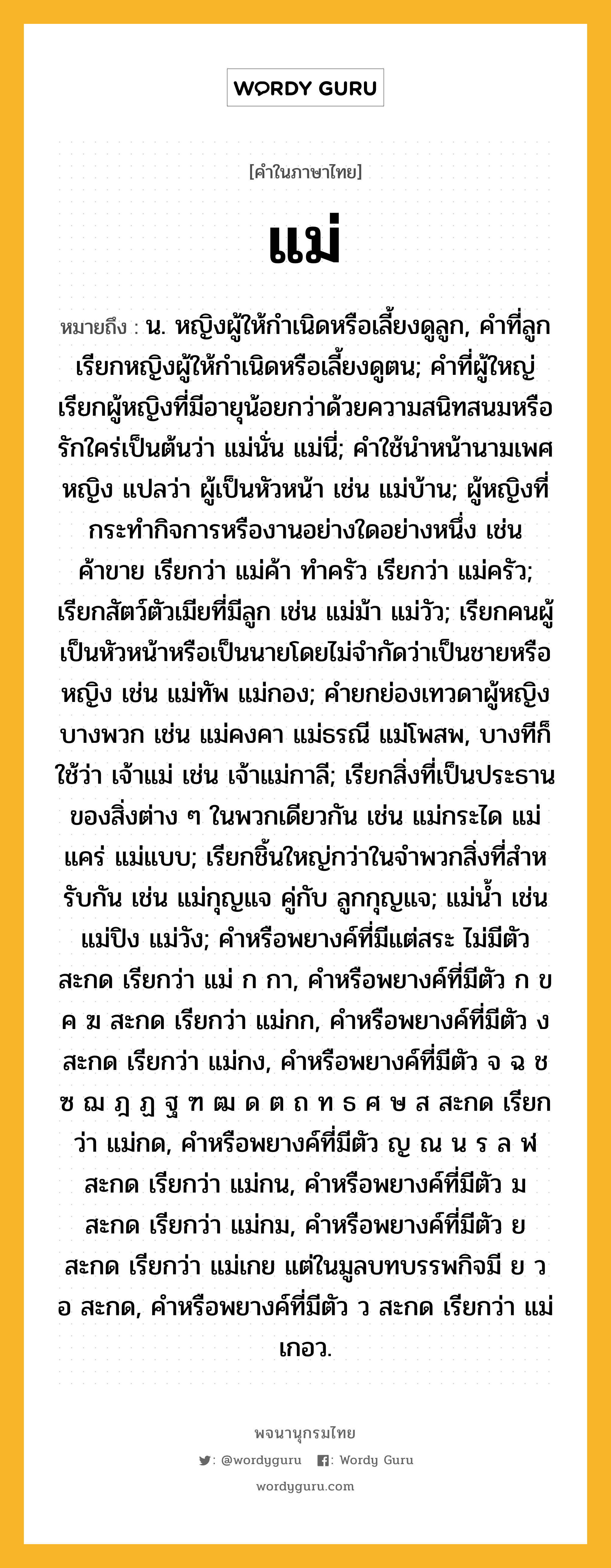 แม่ หมายถึงอะไร?, คำในภาษาไทย แม่ หมายถึง น. หญิงผู้ให้กําเนิดหรือเลี้ยงดูลูก, คําที่ลูกเรียกหญิงผู้ให้กําเนิดหรือเลี้ยงดูตน; คําที่ผู้ใหญ่เรียกผู้หญิงที่มีอายุน้อยกว่าด้วยความสนิทสนมหรือรักใคร่เป็นต้นว่า แม่นั่น แม่นี่; คําใช้นําหน้านามเพศหญิง แปลว่า ผู้เป็นหัวหน้า เช่น แม่บ้าน; ผู้หญิงที่กระทํากิจการหรืองานอย่างใดอย่างหนึ่ง เช่น ค้าขาย เรียกว่า แม่ค้า ทําครัว เรียกว่า แม่ครัว; เรียกสัตว์ตัวเมียที่มีลูก เช่น แม่ม้า แม่วัว; เรียกคนผู้เป็นหัวหน้าหรือเป็นนายโดยไม่จํากัดว่าเป็นชายหรือหญิง เช่น แม่ทัพ แม่กอง; คํายกย่องเทวดาผู้หญิงบางพวก เช่น แม่คงคา แม่ธรณี แม่โพสพ, บางทีก็ใช้ว่า เจ้าแม่ เช่น เจ้าแม่กาลี; เรียกสิ่งที่เป็นประธานของสิ่งต่าง ๆ ในพวกเดียวกัน เช่น แม่กระได แม่แคร่ แม่แบบ; เรียกชิ้นใหญ่กว่าในจําพวกสิ่งที่สําหรับกัน เช่น แม่กุญแจ คู่กับ ลูกกุญแจ; แม่นํ้า เช่น แม่ปิง แม่วัง; คําหรือพยางค์ที่มีแต่สระ ไม่มีตัวสะกด เรียกว่า แม่ ก กา, คําหรือพยางค์ที่มีตัว ก ข ค ฆ สะกด เรียกว่า แม่กก, คําหรือพยางค์ที่มีตัว ง สะกด เรียกว่า แม่กง, คําหรือพยางค์ที่มีตัว จ ฉ ช ซ ฌ ฎ ฏ ฐ ฑ ฒ ด ต ถ ท ธ ศ ษ ส สะกด เรียกว่า แม่กด, คําหรือพยางค์ที่มีตัว ญ ณ น ร ล ฬ สะกด เรียกว่า แม่กน, คําหรือพยางค์ที่มีตัว ม สะกด เรียกว่า แม่กม, คําหรือพยางค์ที่มีตัว ย สะกด เรียกว่า แม่เกย แต่ในมูลบทบรรพกิจมี ย ว อ สะกด, คําหรือพยางค์ที่มีตัว ว สะกด เรียกว่า แม่เกอว.