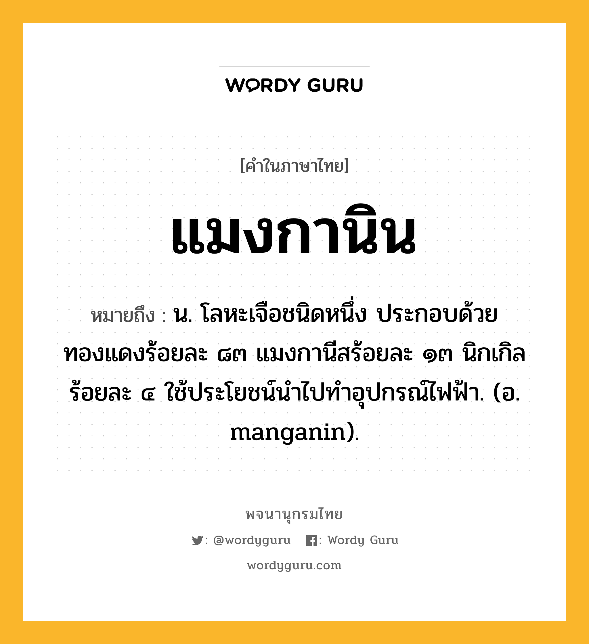 แมงกานิน หมายถึงอะไร?, คำในภาษาไทย แมงกานิน หมายถึง น. โลหะเจือชนิดหนึ่ง ประกอบด้วยทองแดงร้อยละ ๘๓ แมงกานีสร้อยละ ๑๓ นิกเกิลร้อยละ ๔ ใช้ประโยชน์นําไปทําอุปกรณ์ไฟฟ้า. (อ. manganin).