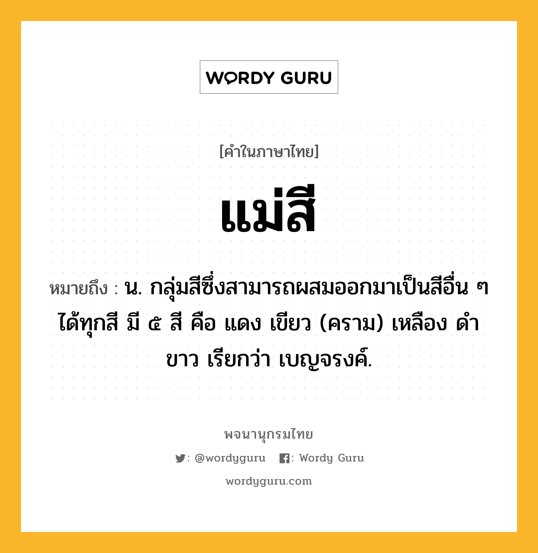 แม่สี หมายถึงอะไร?, คำในภาษาไทย แม่สี หมายถึง น. กลุ่มสีซึ่งสามารถผสมออกมาเป็นสีอื่น ๆ ได้ทุกสี มี ๕ สี คือ แดง เขียว (คราม) เหลือง ดำ ขาว เรียกว่า เบญจรงค์.