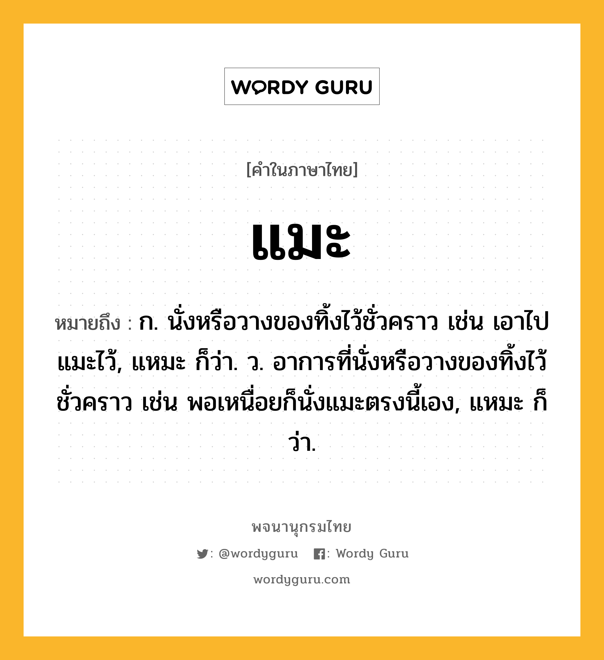 แมะ หมายถึงอะไร?, คำในภาษาไทย แมะ หมายถึง ก. นั่งหรือวางของทิ้งไว้ชั่วคราว เช่น เอาไปแมะไว้, แหมะ ก็ว่า. ว. อาการที่นั่งหรือวางของทิ้งไว้ชั่วคราว เช่น พอเหนื่อยก็นั่งแมะตรงนี้เอง, แหมะ ก็ว่า.