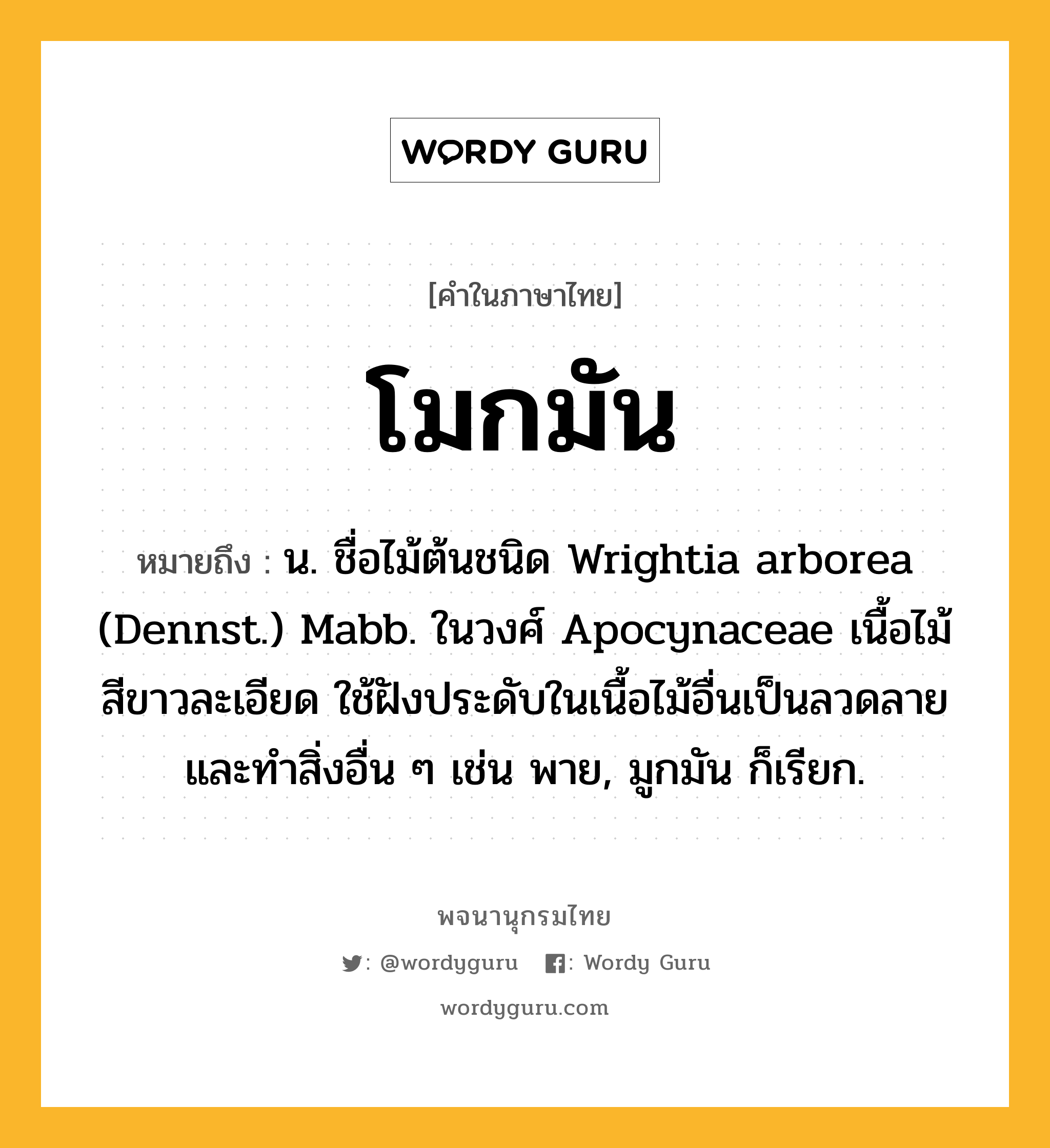 โมกมัน หมายถึงอะไร?, คำในภาษาไทย โมกมัน หมายถึง น. ชื่อไม้ต้นชนิด Wrightia arborea (Dennst.) Mabb. ในวงศ์ Apocynaceae เนื้อไม้สีขาวละเอียด ใช้ฝังประดับในเนื้อไม้อื่นเป็นลวดลาย และทําสิ่งอื่น ๆ เช่น พาย, มูกมัน ก็เรียก.