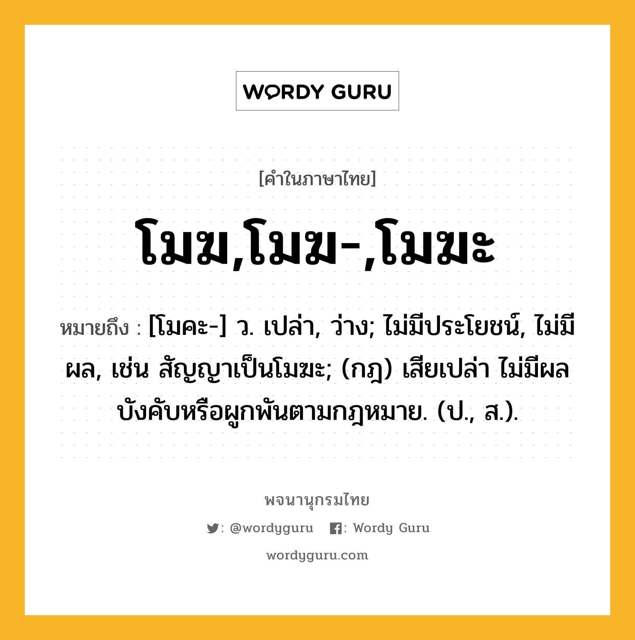 โมฆ,โมฆ-,โมฆะ หมายถึงอะไร?, คำในภาษาไทย โมฆ,โมฆ-,โมฆะ หมายถึง [โมคะ-] ว. เปล่า, ว่าง; ไม่มีประโยชน์, ไม่มีผล, เช่น สัญญาเป็นโมฆะ; (กฎ) เสียเปล่า ไม่มีผลบังคับหรือผูกพันตามกฎหมาย. (ป., ส.).