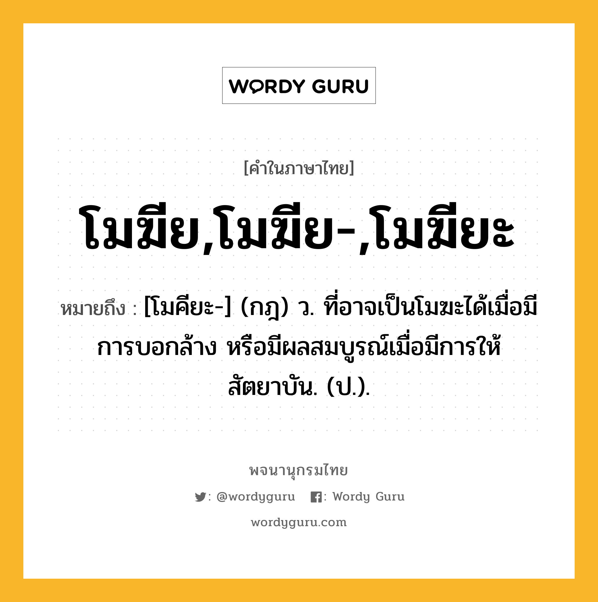 โมฆีย,โมฆีย-,โมฆียะ หมายถึงอะไร?, คำในภาษาไทย โมฆีย,โมฆีย-,โมฆียะ หมายถึง [โมคียะ-] (กฎ) ว. ที่อาจเป็นโมฆะได้เมื่อมีการบอกล้าง หรือมีผลสมบูรณ์เมื่อมีการให้สัตยาบัน. (ป.).