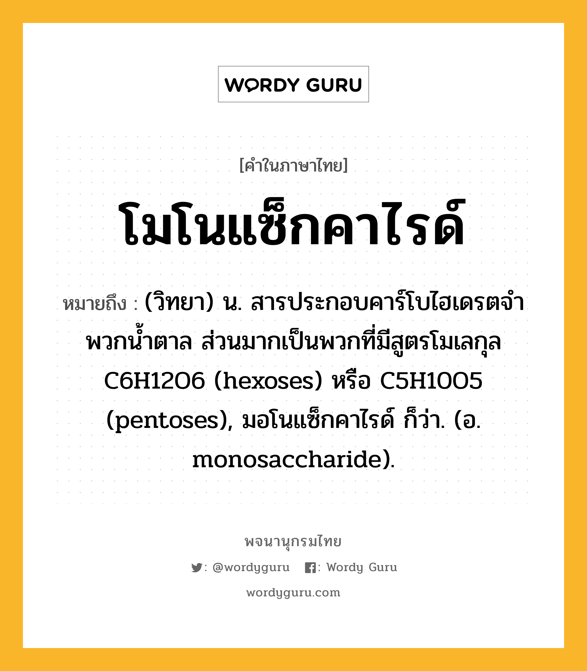 โมโนแซ็กคาไรด์ หมายถึงอะไร?, คำในภาษาไทย โมโนแซ็กคาไรด์ หมายถึง (วิทยา) น. สารประกอบคาร์โบไฮเดรตจําพวกนํ้าตาล ส่วนมากเป็นพวกที่มีสูตรโมเลกุล C6H12O6 (hexoses) หรือ C5H10O5 (pentoses), มอโนแซ็กคาไรด์ ก็ว่า. (อ. monosaccharide).