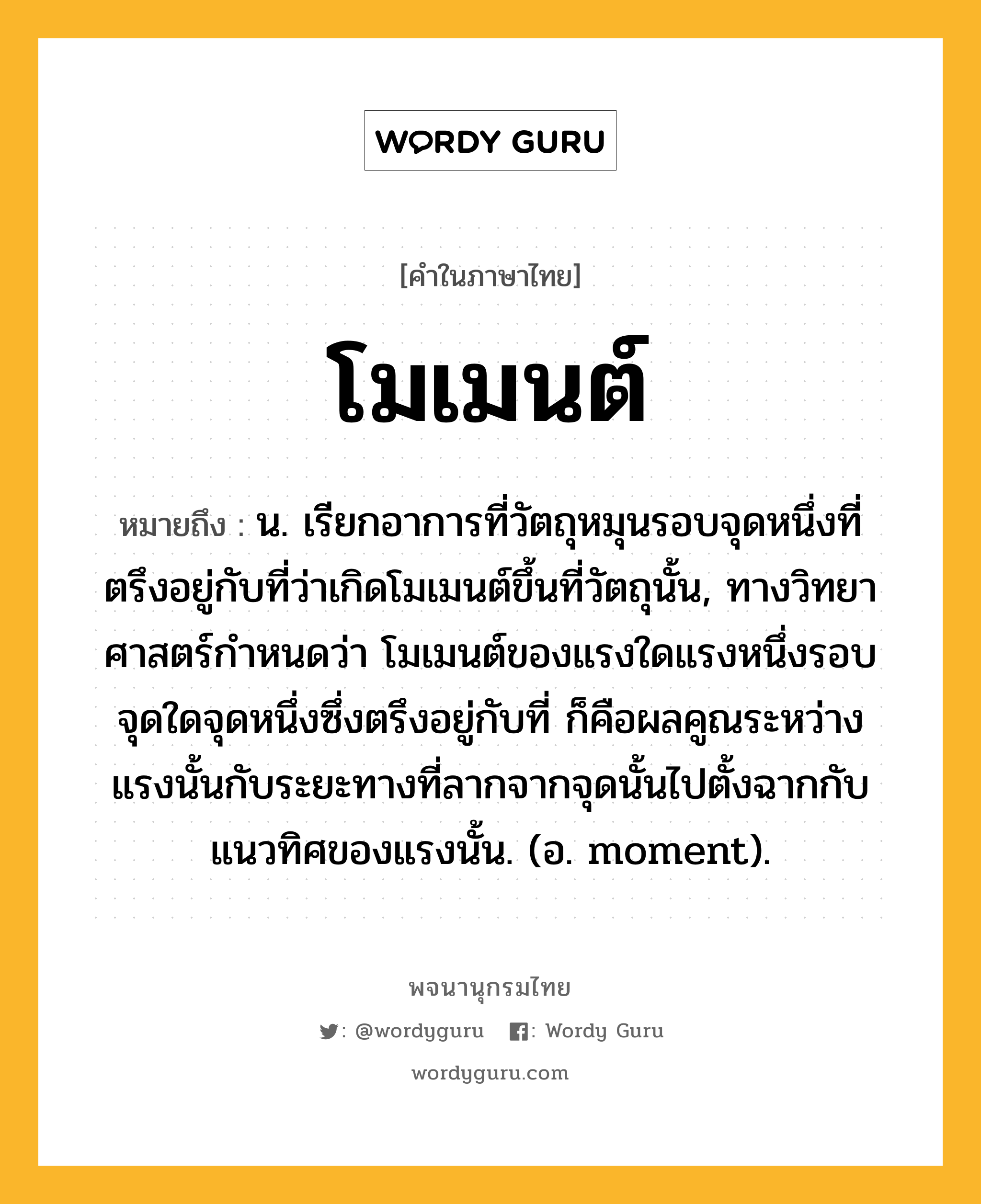 โมเมนต์ ความหมาย หมายถึงอะไร?, คำในภาษาไทย โมเมนต์ หมายถึง น. เรียกอาการที่วัตถุหมุนรอบจุดหนึ่งที่ตรึงอยู่กับที่ว่าเกิดโมเมนต์ขึ้นที่วัตถุนั้น, ทางวิทยาศาสตร์กําหนดว่า โมเมนต์ของแรงใดแรงหนึ่งรอบจุดใดจุดหนึ่งซึ่งตรึงอยู่กับที่ ก็คือผลคูณระหว่างแรงนั้นกับระยะทางที่ลากจากจุดนั้นไปตั้งฉากกับแนวทิศของแรงนั้น. (อ. moment).