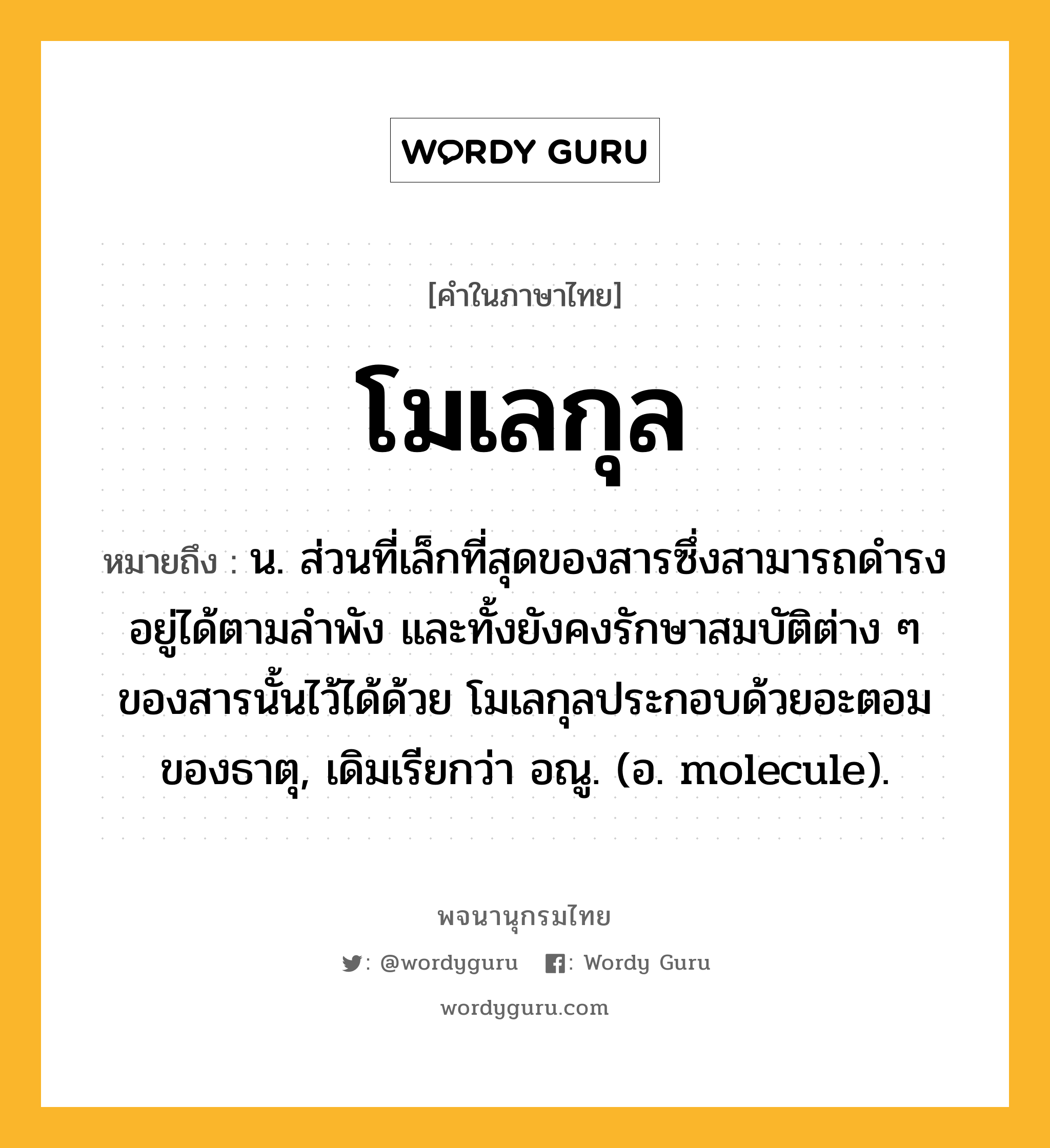 โมเลกุล ความหมาย หมายถึงอะไร?, คำในภาษาไทย โมเลกุล หมายถึง น. ส่วนที่เล็กที่สุดของสารซึ่งสามารถดํารงอยู่ได้ตามลําพัง และทั้งยังคงรักษาสมบัติต่าง ๆ ของสารนั้นไว้ได้ด้วย โมเลกุลประกอบด้วยอะตอมของธาตุ, เดิมเรียกว่า อณู. (อ. molecule).