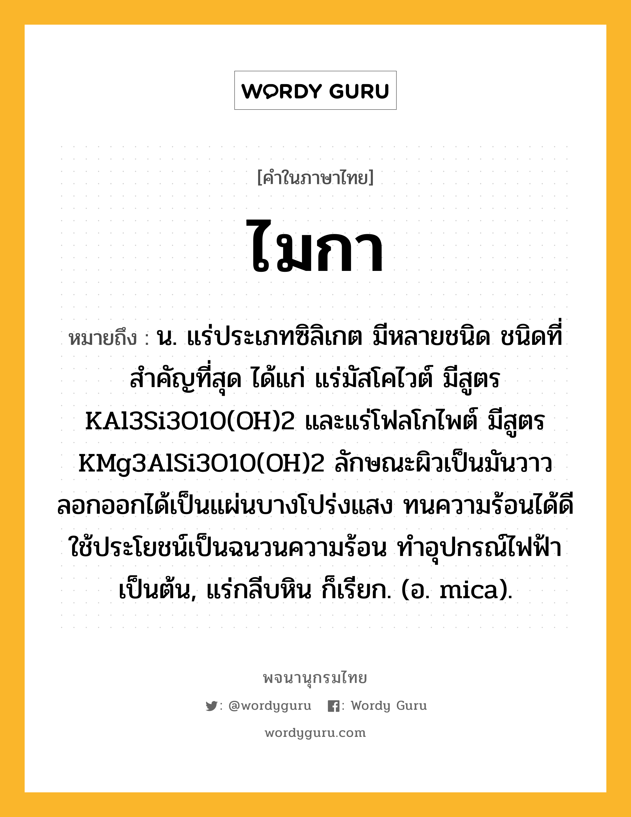 ไมกา หมายถึงอะไร?, คำในภาษาไทย ไมกา หมายถึง น. แร่ประเภทซิลิเกต มีหลายชนิด ชนิดที่สําคัญที่สุด ได้แก่ แร่มัสโคไวต์ มีสูตร KAl3Si3O10(OH)2 และแร่โฟลโกไพต์ มีสูตร KMg3AlSi3O10(OH)2 ลักษณะผิวเป็นมันวาว ลอกออกได้เป็นแผ่นบางโปร่งแสง ทนความร้อนได้ดี ใช้ประโยชน์เป็นฉนวนความร้อน ทําอุปกรณ์ไฟฟ้าเป็นต้น, แร่กลีบหิน ก็เรียก. (อ. mica).