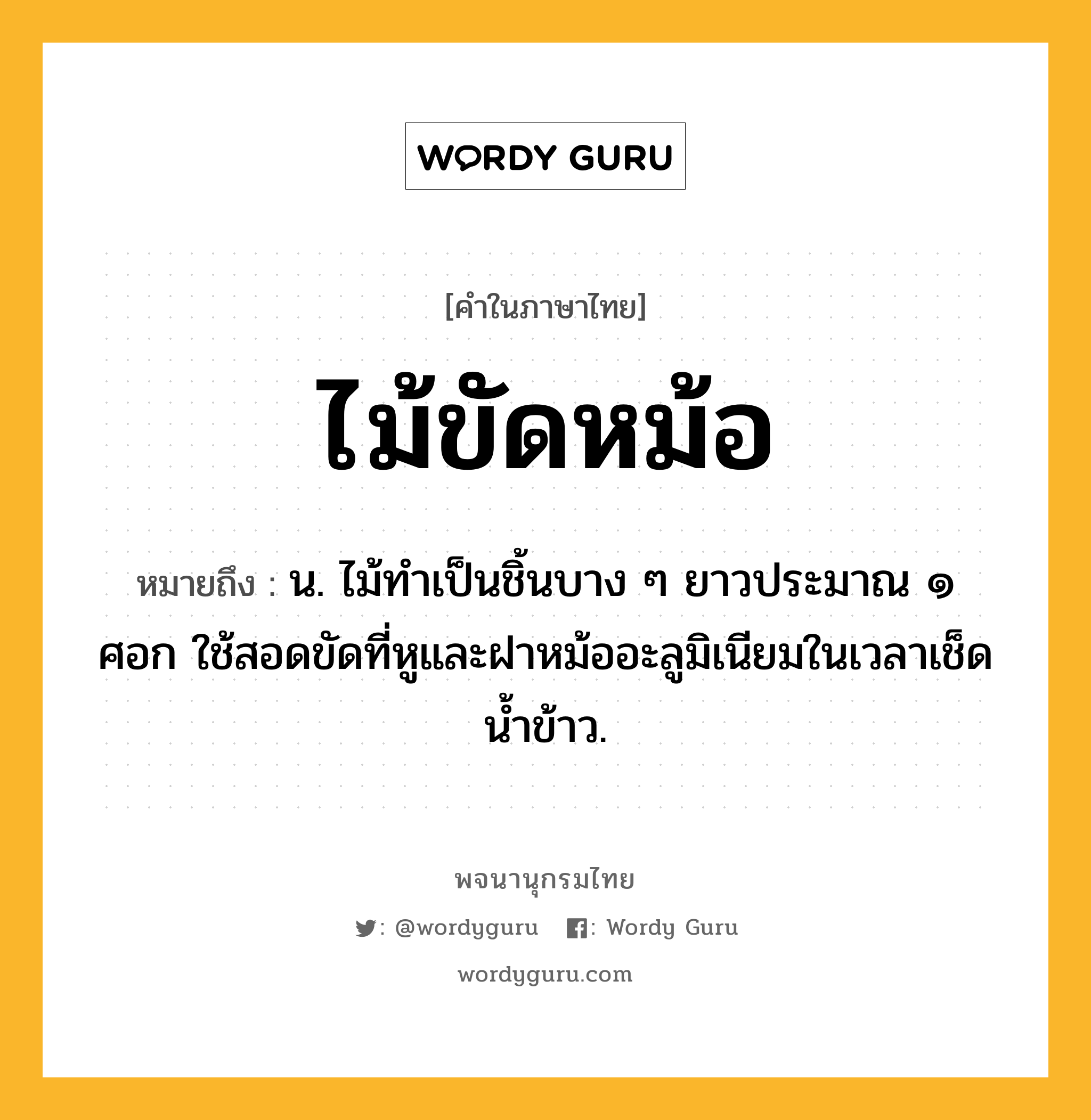 ไม้ขัดหม้อ หมายถึงอะไร?, คำในภาษาไทย ไม้ขัดหม้อ หมายถึง น. ไม้ทำเป็นชิ้นบาง ๆ ยาวประมาณ ๑ ศอก ใช้สอดขัดที่หูและฝาหม้ออะลูมิเนียมในเวลาเช็ดน้ำข้าว.