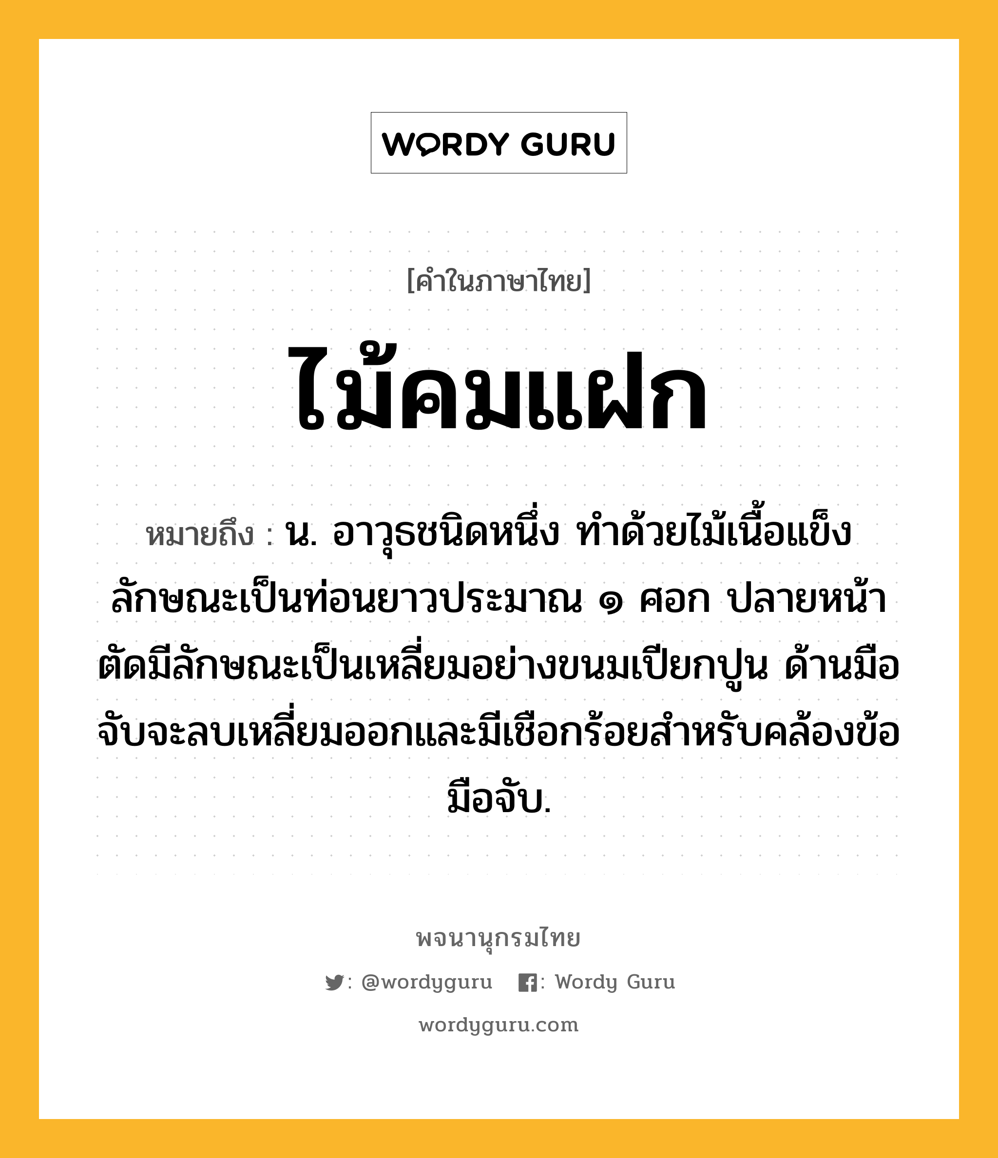 ไม้คมแฝก หมายถึงอะไร?, คำในภาษาไทย ไม้คมแฝก หมายถึง น. อาวุธชนิดหนึ่ง ทําด้วยไม้เนื้อแข็ง ลักษณะเป็นท่อนยาวประมาณ ๑ ศอก ปลายหน้าตัดมีลักษณะเป็นเหลี่ยมอย่างขนมเปียกปูน ด้านมือจับจะลบเหลี่ยมออกและมีเชือกร้อยสำหรับคล้องข้อมือจับ.