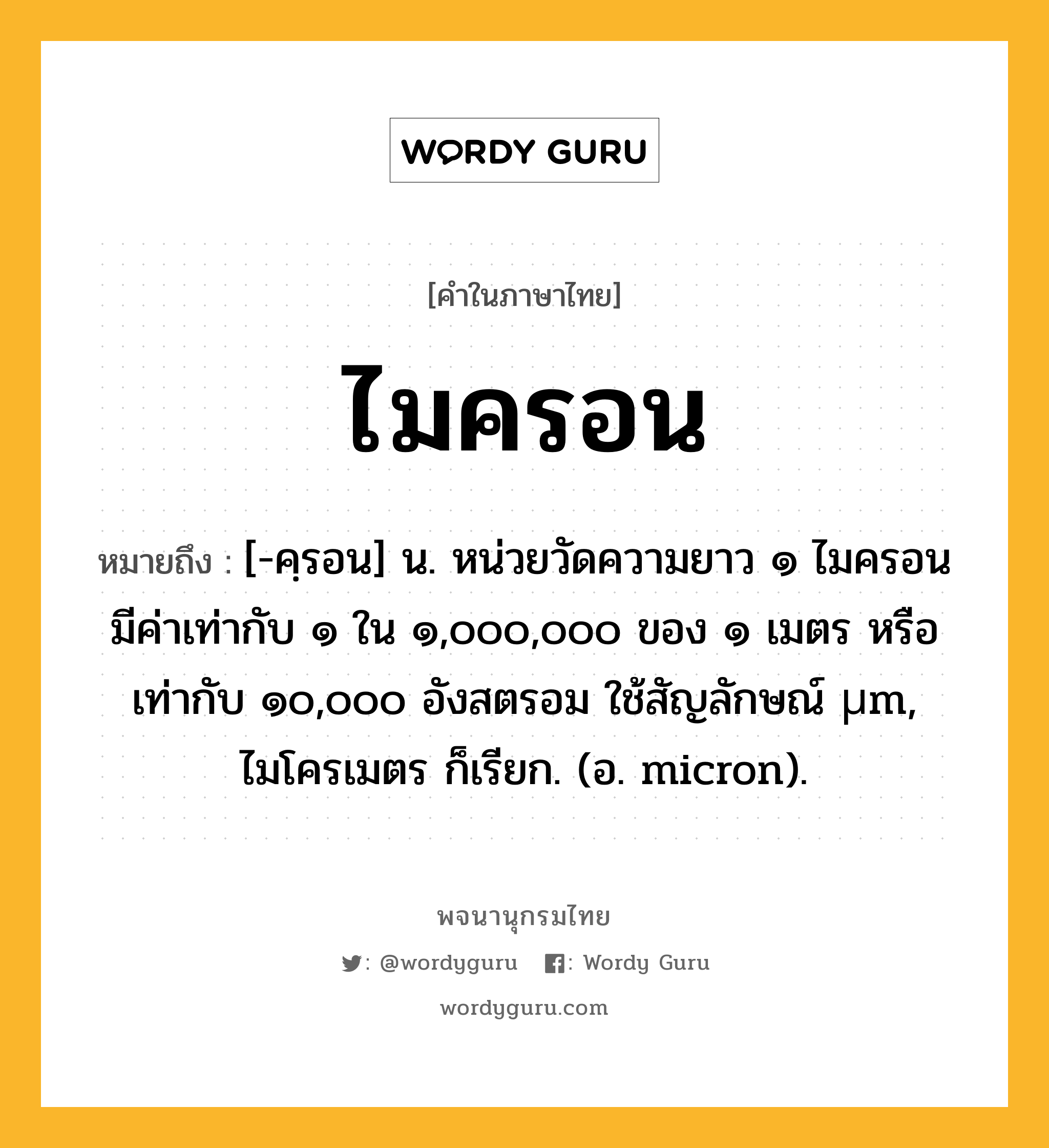 ไมครอน หมายถึงอะไร?, คำในภาษาไทย ไมครอน หมายถึง [-คฺรอน] น. หน่วยวัดความยาว ๑ ไมครอนมีค่าเท่ากับ ๑ ใน ๑,๐๐๐,๐๐๐ ของ ๑ เมตร หรือเท่ากับ ๑๐,๐๐๐ อังสตรอม ใช้สัญลักษณ์ µm, ไมโครเมตร ก็เรียก. (อ. micron).